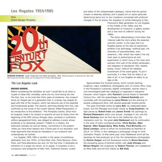 los angeles 1955-1985
Paris
Centre Georges Pompidou
The Los Angeles Look
MARIANO NAVARRO
Before considering the exhibition as such I would like to jot down a
couple of ideas that, inevitably, came into my mind during the visit.
The first, how –in its more than thirty years of existence– this museum
forms an integral part of a generation that, in a sense, has shaped its
gaze with that of the museum, which has become one of the essential
and fundamental guides. The second, stemming directly from this, was
confirmed by the words of the current director, Alfred Pacquement, in
his introduction to the exhibition: “The Pompidou Centre, which from
its inception made it its mission to examine art and its history from the
beginning of the 20th century through cities, countries or continents,
without geographical limits, was obliged to address a scene whose
timeliness is so absolutely present”. Fidelity to a mission, the
distinction between art and art history, commitment to the present
–there you have three reasons why it forms part of our education, and
three arguments that should be mandatory in our museums and
contemporary art centres.
Los Angeles 1955-1985 is another in the series of exhibitions,
dedicated, from the 1970s, to Paris-New York, Paris-Moscow, Paris-
Paris, and Paris-Barcelona ties and, for the first time, it dedicates an
exhibition to a single city which, so to speak, it considers to be a
companion and antagonist of New York. Catherine Grenier, curator
and editor of the indispensable catalogue, claims that the period
chosen is relatively arbitrary and is based not on some particular
determining factor but on two mutations connected with profound
changes in the art scene: the migration of artists belonging to San
Francisco’s Beat generation to Los Angeles
in the middle of the 1950s, and the
development of museums, a gallery system,
and a new kind of collector during the
1980s.
The factor differentiating it from New York
–Grenier calls the city’s artists the essential
common vector– is the value that Los
Angeles places on the idea of experiment,
whether it be technology –artificial light, the
chemistry of polycarbonates, even
ceramics–, vital –which has made it the city
most open to performance art and
experiments in which irony or the most acid
sarcasm form part of the artistic landscape–,
and integrator of disciplines –film, theatre,
poetry, music– without the idealistic
romanticism of the avant-garde. To put it
succinctly, if in New York art refers to an
idea of art, in Los Angeles art refers to an
idea of life.
Approximately five hundred pieces, which include painting,
sculpture, video, installations, photography and, of course, films, hung
in the Pompidou’s customary, slightly overloaded, manner, trace a
non-chronological path–the catalogue is organised in sequence
however– which begins –after Ruscha’s cynical tribute to Twentieth
Century Fox– with the assemblages by Edward Kienholtz and
concludes with the paintings by Larry Pitman and the showing of
several underground films, with several especially forceful points.
The post-minimalist works by Larry Bell, his celebrated glass
boxes, and the Plexiglas and acrylic boxes by Craig Kaufman; the
light pieces by Robert Irwin and James Turrell; the paintings by
Richard Diebenkorn which now arouse nostalgia in me, and the
David Hackney from his first trip to the Californian city; the
impressive room by the great John Baldessari and its continuation
in the work of many conceptual artists –Chris Burden, Allan
Kaprow, Allen Ruppersberg, Mike Kelley, Paul McCarthy and
David Lamelas– some of whom he incorporated as teachers at
UCLA (in 1970!)– in the catalogue a photograph brings to mind
Cremation Project, of that same year, when Baldessari burnt all the
paintings he had produced up to the; the extraordinary photographs
by Dennis Hopper and the fluorescent works by Bruce Naumann;
the pioneering group of feminist artists, with Judy Chicago and
Miriam Shapiro; the sculptures by Robert Therrien, the installations
by Mike Kelly and the first videos by Bill Viola.
108 · ARTECONTEXTO · REVIEWS
EDWARD RUSCHA Large Trademark with Eight Spotlights, 1962 Whitney Museum of American Art, New York.
With funds from the Mrs. Percy Uris Purchase Fund. © Photo: Ben Blackwell
 