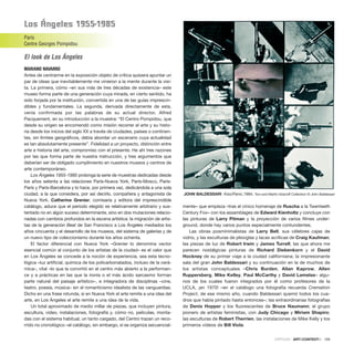 los Ángeles 1955-1985
París
Centre Georges Pompidou
El look de Los Ángeles
MARIANO NAVARRO
Antes de centrarme en la exposición objeto de crítica quisiera apuntar un
par de ideas que inevitablemente me vinieron a la mente durante la visi-
ta. La primera, cómo –en sus más de tres décadas de existencia– este
museo forma parte de una generación cuya mirada, en cierto sentido, ha
sido forjada por la institución, convertida en una de las guías imprescin-
dibles y fundamentales. La segunda, derivada directamente de esta,
venía confirmada por las palabras de su actual director, Alfred
Pacquement, en su introducción a la muestra: “El Centro Pompidou, que
desde su origen se encomendó como misión recorrer el arte y su histo-
ria desde los inicios del siglo XX a través de ciudades, países o continen-
tes, sin límites geográficos, debía abordar un escenario cuya actualidad
es tan absolutamente presente”. Fidelidad a un proyecto, distinción entre
arte e historia del arte, compromiso con el presente. He ahí tres razones
por las que forma parte de nuestra instrucción, y tres argumentos que
deberían ser de obligado cumplimiento en nuestros museos y centros de
arte contemporáneo.
Los Ángeles 1955-1985 prolonga la serie de muestras dedicadas desde
los años setenta a las relaciones París-Nueva York, París-Moscú, París-
París y París-Barcelona y lo hace, por primera vez, dedicándola a una sola
ciudad, a la que considera, por así decirlo, compañera y antagonista de
Nueva York. Catherine Grenier, comisaria y editora del imprescindible
catálogo, aduce que el periodo elegido es relativamente arbitrario y sus-
tentado no en algún suceso determinante, sino en dos mutaciones relacio-
nadas con cambios profundos en la escena artística: la migración de artis-
tas de la generación Beat de San Francisco a Los Ángeles mediados los
años cincuenta y el desarrollo de los museos, del sistema de galerías y de
un nuevo tipo de coleccionismo durante los años ochenta.
El factor diferencial con Nueva York –Grenier lo denomina vector
esencial común al conjunto de los artistas de la ciudad– es el valor que
en Los Ángeles se concede a la noción de experiencia, sea esta tecno-
lógica –luz artificial, química de los policarbonatados, incluso de la cerá-
mica–, vital –lo que la convirtió en el centro más abierto a la performan-
ce y a prácticas en las que la ironía o el más ácido sarcasmo forman
parte natural del paisaje artístico–, e integradora de disciplinas –cine,
teatro, poesía, música– sin el romanticismo idealista de las vanguardias.
Dicho en una frase rotunda, si en Nueva York el arte remite a una idea del
arte, en Los Ángeles el arte remite a una idea de la vida.
Un total aproximado de medio millar de piezas, que incluyen pintura,
escultura, video, instalaciones, fotografía y, cómo no, películas, monta-
das con el sistema habitual, un tanto cargado, del Centro trazan un reco-
rrido no cronológico –el catálogo, sin embargo, sí se organiza secuencial-
mente– que empieza –tras el cínico homenaje de Ruscha a la Twenteeth
Century Fox– con los assamblages de Edward Kienholtz y concluye con
las pinturas de Larry Pitman y la proyección de varios filmes under-
ground, donde hay varios puntos especialmente contundentes.
Las obras posminimalistas de Larry Bell, sus célebres cajas de
vidrio, y las esculturas de plexiglas y lacas acrílicas de Craig Kaufman;
las piezas de luz de Robert Irwin y James Turrell; las que ahora me
parecen nostálgicas pinturas de Richard Diebenkorn y el David
Hockney de su primer viaje a la ciudad californiana; la impresionante
sala del gran John Baldessari y su continuación en la de muchos de
los artistas conceptuales –Chris Burden, Allan Kaprow, Allen
Ruppersberg, Mike Kelley, Paul McCarthy y David Lamelas– algu-
nos de los cuales fueron integrados por él como profesores de la
UCLA, ¡en 1970! –en el catálogo una fotografía recuerda Cremation
Project, de ese mismo año, cuando Baldessari quemó todos los cua-
dros que había pintado hasta entonces–; las extraordinarias fotografías
de Denis Hopper y los fluorescentes de Bruce Naumann; el grupo
pionero de artistas feministas, con Judy Chicago y Miriam Shapiro;
las esculturas de Robert Therrien, las instalaciones de Mike Kelly y los
primeros vídeos de Bill Viola.
CRÍTICAS · ARTECONTEXTO · 109
JOHN BALDESSARI Kiss/Panic,1984. Toni and Martin Sosnoff Collection © John Baldessari
 