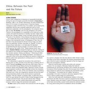 China: Between the Past
and the future
Berlin
Haus der Kulturen der Welt
ALANNA LOCKWARD
China’s urban intelligentsia is traversing an ungraspable landscape,
skirting the wall of its fragile survival like the breath of Song Dong in
Breathing, 1996. In his “private” performance, the artist breathed face-
down for 40 minutes on a paving stone in Tiananmen Square,
managing to create a thin film of ice. Four soldiers –put at ease by the
explanation that this was a scientific experiment and by his art
professor’s credientials– and the photographer; his companion who is
also an artist, Yin Xiuzhen, were the only witnesses to this action.
Thanks to the photographs (it is impossible to film there) and a video
camera, this subliminal testimony of rebellion has been widely shown
in New York, Chicago, Seattle, London and Berlin along with another
120 works In the exhibition “China: Between the Past and the Future”.
For curators Wu Hung of the University of Chicago and Christopher
Phillips of the International Center of Photography in New York, the
fact that in the past decade the still and moving image, and within
them the performatic narrative, have been so “popular” in China is
because these media allow –or at least allow the daydream
of–apprehending the dizzying changes in its recent history. At the
Berlin opening, the curator of the “ World Cultures House” show
space, Shaheen Mehrali, stressed the dignity of video-art, creating for
this media its own modular and breathed visibility. In the linking of the
four thematic sections, “History and Memory”, “Performing the Self”,
“Re-Imagining the Body” and “People and Places”, one senses an
organicism which at the same time reflects the intention of offering the
German public linear approaches to contemporary art in its different
historical contexts.
As if attempting to capture the immensity of the world that is
bearing down on them, and that of the other that is vanishing with no
word of farewell, Liu Zheng’s piece Mirroring, 2000 made a hole in a
mirror and strolled through Beijing showing his decapitated head
amidst an illusory and juxtaposed reality, capturing a myriad of social
and atmospheric conditions. Against desolate horizons the characters
in Cao Fei’s video, as “real” as their own fantasies, look at something
that exists only in their own imaginations, because the time the spent
posing and looking directly at the camera evinces a spectacular
escapism. They are “players” of Cosplay, 2004, un game that only a
short time ago reached the world of these Chinese teenagers by way
of Japan and South Korea. They all each decide which “Manga”
character to play, and then choose super-powers and select the
domain in which to stage their adventures and exploits.
Xu Zhen soaks up the confusion that surrounds him with the agility
of a warrior in Actually, I Am Also Very Blurred, 2000. Printed in black
and white on tiny Post-it note paper are intriguing dismembered body
parts. Only the curator’s explanation apprises us that the images are
taken from pornographic websites.
While the Internet police controls web surfers with amazing
precision, the new property millionaires display their taste for
contemporary art, and German architects opt to maintain the symbolic
hermeticism of the Forbidden City within the city layout, life in China is
being stripped of uniformity and is adopting the characteristic poses
of “individualism”. The fantasy that the “global” has sold so
successfully in the name of consumer democracy appears to have
found in China a perfect stage for its performance.
Within the multi-media and interdisciplinary tradition of the Haus
der Kulturen der Welt, this show is part of a programme that includes
music, literature, dance and theatre. A series of symposia and lectures
will be held until mid-May, several months before the institution closes
for a long period during which its installations will be remodelled.
110 · ARTECONTEXTO · REVIEWS
SHENG QI Memories (Me), 2000
Collection of the International Center of Photography
 