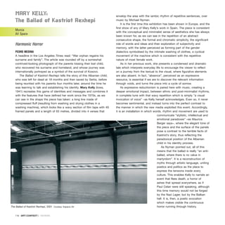 Mary KElly:
the Ballad of Kastriot rexhepi
Murcia
AV Space
Harmonic Horror
PEDRO MEDINA
A headline in the Los Angeles Times read: “War orphan regains his
surname and family”. The article was rounded off by a somewhat
contrived-looking photograph of the parents kissing their lost child,
who recovered his surname and homeland, and whose journey was
internationally portrayed as a symbol of the survival of Kosovo.
The Ballad of Kastriot Rexhepi tells the story of this Albanian child,
who was left for dead at 18 months and then saved by Serbs, before
being reunited with his parents four months later, around the time he
was learning to talk and establishing his identity. Mary Kelly (Iowa,
1941) recreates this game of identities and messages and combines it
with the features that have defined her work since the 1970s, as we
can see in the shape the piece has taken: a long line made of
compressed fluff (resulting from washing and drying clothes in a
washing machine), which looks like a wavy section of film tape with 49
framed panels and a length of 63 metres, divided into 4 verses that
envelop the area with the iambic rhythm of repetitive sentences, over
music by Michael Nyman.
It is the first time this exhibition has been shown in Europe, and the
first show of any of Mary Kelly’s work in Spain. The piece is consistent
with the conceptual and minimalist sense of aesthetics she has always
been known for, as we can see in the repetition of an abstract
consecutive shape, the formal and chromatic simplicity, the significant
role of words and ideas and their exploration of subjectivity and
memory, with the latter perceived as forming part of the gender
dialectics symbolised by the intimate washing of clothes, a cyclical
movement of the machine which is consistent with the repetitive
nature of most female work.
As in her previous work, she presents a condensed and dramatic
tale which interprets everyday life to encourage the viewer to reflect
on a journey from the textual to the visual, where figurative elements
are also absent. In fact, “absence”, perceived as an expressive
resource, is essential if we are to discover the relevant information
through voids, and turns the piece into a cycle of sorrow.
Its expressive reductionism is paired here with music, creating a
deeper emotional impact, between ethnic and post-minimalist rhythms,
in complete tune with that wavy repetition which is simply “a visual
invocation of voice” –as Kelly herself acknowledges. Even so, it never
becomes sentimental, and instead turns into the perfect contrast to
the manner in which the new media exploited this event. Accordingly,
it is an installation in which words, rhythm and movement are used to
communicate “stylistic, intellectual and
emotional paradoxes” –as Maurice
Berger says–, where the elegant tone of
the piece and the surface of the panels
pose a contrast to the terrible facts of
Kastriot’s story, thus reflecting the
paradoxical position of the Albanian
child in his identity process.
As Nyman pointed out, all of this
means that the ballad is really “an anti-
ballad, where there is no value in
martyrdom”. It is a reconstruction of
myths through artistic language, uniting
poetics and politics as the place to
express the tensions inside every
culture. This enables Kelly to narrate an
event that flees death, a horror of
ashes that spread everywhere, as if
Paul Celan were still speaking, although
this time memory would not be forged
by the Nazi Lager, but by the Balkan
hell. It is, then, a poetic evocation
which makes visible the continuous
horror running through history.
116 · ARTECONTEXTO · REVIEWS
The Ballad of Kastriot Rexhepi, 2001 Coutesy: Espacio AV
 