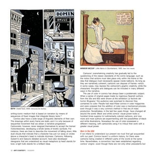 writing-iconic medium that is based on narration by means of
sequences of fixed images that integrate literary texts.”2
Comics also have a wide range of linguistic elements of their own.
The drawings within every frame are static and it is only because of
sequential movement that we obtain a narrative progression.
Cartoonists, however, never resigned themselves to accept the frames’
motionlessness, developing a whole series of kinetic symbols. For
instance, there are lines to describe the movement of falling down, little
dust clouds that indicate that a character has just run away or circles
above a character’s head to indicate dizziness. Cartoons, following
Gubern’s and Gasca’s detailed account, have also developed
ideograms that are understood as visual metaphors (a heart stands for
love; a light bulb stands for a brilliant idea).
Cartoons’ overwhelming creativity has gradually led to the
questioning of the classic standards of the comic language, such as
the notion that actions must take place only within the frame or the
idea that dialogue must necessarily appear inside balloons. As long as
they are narratively coherent, cartoons can dispose of frames –which,
in some cases, may repress the cartoonist’s graphic creativity, while the
characters’ thoughts and dialogues can be included in many different
ways in the narrative.
The use of color in comics has always been a problematic subject.
When a series of original pages made by ingenious Spanish authors
from the 50s and 60s were shown at the exhibition La factoría del
humor Bruguera,3
the audience was surprised to discover they
contained no color. People had read these comics in color magazines
and were unaware that the addition of color was a mechanical process,
even though it was a very common method in that era of mass
production. Nonetheless, in the last few years things have changed all
around the world. Black and white comics’ visual power looks a
hundred times superior to rudimentarily colored cartoons, and now
more and more authors are experimenting with the possibilities of black
and white illustrations. Nowadays the use of color possesses a
different meaning, with cartoonists using it to imbue their work with a
greater visual power.
Born in the USA
If we intend to understand our present we must first get acquainted
with our past. Comics haven’t a uniform history, for there were
cartoons being created in different parts of the world at the same
time. Nevertheless, a convention has been established regarding
comics’ origins –even though there are not only other precedents but
12 · ARTECONTEXTO · DOSSIER
SETH Clyde Fans, 2003. Ediciones Sin Sentido.
WINSOR MCCAY Little Nemo in Slumberland, 1905. New York Herald.
 