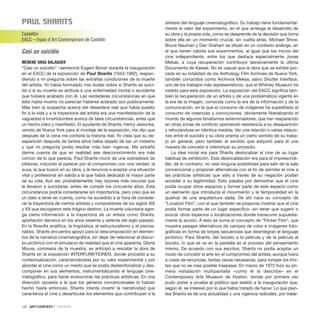 Paul SharItS
Castellón
EACC – Espai d´Art Contemporani de Castelló
Casi un suicidio
MENENE GRAS BALAGUER
“Casi un suicidio” –sentenció Eugeni Bonet durante la inauguración
en el EACC de la exposición de Paul Sharits (1943-1992), respon-
diendo a mi pregunta sobre las extrañas condiciones de la muerte
del artista. Yo había formulado mis dudas sobre si Sharits se suici-
dó o si su muerte se atribuía a una enfermedad mortal o accidente
que hubiera acabado con él. Las verdaderas circunstancias en que
éste había muerto no parecían haberse aclarado aún públicamente.
Más bien la sospecha acerca del desenlace real que había puesto
fin a la vida y a la trayectoria del artista era una manifestación de la
vaguedad e incertidumbre acerca de tales circunstancias, antes que
un hecho claro y manifiesto. El ayudante de Sharits, Henry Jesionka,
venido de Nueva York para el montaje de la exposición, me dijo que
después de la cena me contaría la historia real. Yo creía que su de-
saparición después de tantos años había dejado de ser un misterio
y que mi pregunta podía resultar más bien ingenua. Me extrañó
darme cuenta de que en realidad ese desconocimiento era más
común de lo que parecía. Paul Sharits murió de una sobredosis de
píldoras, inducido al parecer por el compromiso con una verdad, la
suya, la que buscó en su obra, y la renuncia a aceptar una situación
vital y profesional sin salida a la que había dedicado la mayor parte
de su vida. Aún así, probablemente, hay razones más oscuras que
le llevaron a suicidarse, antes de cumplir los cincuenta años. Esta
circunstancia podría considerarse sin importancia, pero creo que es
un dato a tener en cuenta, como ha sucedido a la hora de conside-
rar la trayectoria de ciertos artistas y compositores de los siglos XIX
y XX que escogieron este trágico destino. La muerte voluntaria agre-
ga cierta información a la trayectoria de un artista como Sharits,
aportación decisiva en los años sesenta y setenta del siglo pasado.
En la filosofía analítica, la lingüística, el estructuralismo y el psicoa-
nálisis, Sharits encuentra apoyo para la descomposición en elemen-
tos de la narrativa cinematográfica, sin dejar de relacionar el discur-
so pictórico con el simulacro de realidad que el cine aparenta. Gloria
Moure, comisaria de la muestra, se anticipó a rescatar la obra de
Sharits en la exposición INTERFUNKTIONEN, donde procedió a su
contextualización, caracterizándola por su valor experimental y por
abordar el cine como un medio que se podía desterritorializar y des-
componer en sus elementos, instrumentalizando el lenguaje cine-
matográfico, para hacer evolucionar las prácticas artísticas. En una
dirección opuesta a la que los géneros convencionales lo habían
hecho hasta entonces, Sharits intenta invertir la narratividad que
caracteriza el cine y desarticular los elementos que contribuyen a la
síntesis del lenguaje cinematográfico. Su trabajo tiene fundamental-
mente el valor del experimento, en el que arriesga el desarrollo de
su obra y la propia vida, como se desprende de la decisión que toma
sobre ella en un momento crucial, sin vuelta atrás. Michael Show,
Bruce Nauman y Dan Graham se sitúan en un contexto análogo, en
el que tienen cabida sus experimentos, al igual que los inicios del
cine independiente, entre los que destaca especialmente Jonas
Mekas, a cuya recuperación contribuyó decisivamente la última
Documenta de Kassel. No es casual que la obra que se exhibe pro-
ceda en su totalidad de los Anthology Film Archives de Nueva York,
también conocidos como Archivos Mekas, salvo Shutter Interface,
uno de los trabajos más representativos, que el Whitney Museum ha
cedido para esta exposición. La exposición del EACC significa tam-
bién la recuperación de un artista y de una problemática vigente en
la era de la imagen, conocida como la era de la información y de la
comunicación, en la que el consumo de imágenes ha supeditado el
consumo de creencias y convicciones, obviamente liberalizando el
mundo de algunos fanatismos exterminadores, que han reaparecido
en otras zonas de conflicto oponiendo resistencia a su desaparición
y reforzándose en idéntica medida. Ver una relación o varias relacio-
nes entre el suicidio y su obra orienta un cierto sentido de su traba-
jo en general, pero también el sentido que adquirió para él una
manera de concebir e interiorizar su proyecto.
La idea inicial era para Sharits deslocalizar el cine de su lugar
habitual de exhibición. Esta deslocalización era para él imprescindi-
ble, de lo contrario, no veía ninguna posibilidad para salir de la sala
convencional y proponer alternativas con el fin de asimilar el cine a
las prácticas artísticas que sólo a través de su negación podían
acceder a su legitimidad. Esto pasaba por demostrar que el cine
podía ocupar otros espacios y formar parte de este espacio como
un elemento que introducía el movimiento y la temporalidad en la
quietud de una arquitectura dada. De ahí nace su concepto de
“Location Film”, con el que también se proponía mostrar que el cine
podía formar parte de un lugar específico, sin tener que sugerir o
evocar otros espacios o localizaciones donde transcurre supuesta-
mente la acción. A esto se suma el concepto de “Flicker Film”, que
muestra pasajes alternativos de campos de color e imágenes foto-
gráficas en forma de torpes secuencias que desintegran el lenguaje
pictórico. Para Sharits, del boceto a la película y de la película al
boceto, lo que se ve en la pantalla es el proceso del pensamiento
mismo. De acuerdo con sus escritos, Sharits no podía aceptar un
modo de concebir el arte sin el compromiso del artista, aunque fuera
a costa de renuncias, tantas veces necesarias, para romper los lími-
tes que no se cree posible traspasar. En marzo de 1972 hizo su pri-
mera instalación multipantalla –como él la describe– en el
Contemporary Arts Museum de Huston, donde por primera vez
pudo poner a prueba al público que asistió a la inauguración que,
según él, se interesó por lo que había tratado de hacer. Lo que plan-
tea Sharits es de una actualidad y una vigencia radicales, por tratar-
122 · ARTECONTEXTO · REVIEWS
 