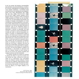 se de una revisión del lenguaje cinematográfico
para asimilarlo a las prácticas artísticas, en particu-
lar la pintura, desintegrando la linealidad del dis-
curso narrativo tradicional, y convirtiendo todos
sus elementos en los materiales de una instalación.
Obras como Piece Mandala/End War (1966),
Ray Gun Virus (1966), T.O.U.C.H.I.N.G. (1968),
N.O.T.H.I.N.G (1968), Shutter interface (1975),
Epileptic Seizure comparison (1976) y 3rd Degree
(1982) expuestas en el EACC son las más signi-
ficativas de una personalidad atormentada que
investiga el lenguaje cinematográfico sin hacer
concesiones a la autocomplacencia, como escri-
bía el artista. Mencionando sus aspiraciones de
presentar el cine fuera de las salas habituales de
exhibición: para él era importante pensar en
opciones y alternativas, no sólo para implicar al
espectador y eliminar su pasividad, sino para
concebir e incorporar nuevas posibilidades fun-
cionales del medio. La lista de propuestas con-
sistía en concebir un emplazamiento abierto y
público, de manera que el acceso no sólo fuera
libre sino que además fuera el espectador quien
determinara por sí mismo la duración de la exhi-
bición, a la par que suprime la supuesta natura-
leza narrativa del cine eliminando simultánea-
mente el concepto de desarrollo que es sus-
tituido por el de flujo y variación, tal como se
produce en la Naturaleza, descartando la ausen-
cia de estructura. Los location films se dedican,
por tanto, de una forma estética y analítica, sin
concesiones, a documentar la estructura del
cine, y a intentar mostrar al mismo tiempo la
obra de una forma que resulte accesible para
cualquier persona que esté interesada.
El material utilizado por Sharits es siempre
la película de 16mm: lo que hoy se haría con
una cámara de video, entonces se hacía por
medio de un instrumento cuya manualidad
exige una reflexión también diferente. Sharits
construye sus imágenes, elaborándolas a partir
de bocetos hechos a base de partituras imitan-
do la escritura del sonido y el ruido que trans-
forma en dibujo y en imagen estática o en
movimiento.
N.O.T.H.I.N.G., 1968.
Film 16 mm, color, so, 36’00”
Cortesía de Anthology Film Archives, New York
 