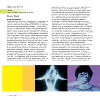 Paul SharItS
Castellón
EACC – Espai d’Art Contemporani de Castelló
Almost a Suicide
MENENE GRAS BALAGUER
“Almost a suicide,” pronounced Eugeni Bonet at the opening at the
EACC of the exhibition of the work of Paul Sharits (1943-1992)
when I asked him about the strange circumstances surrounding the
artist’s death. I had asked whether it had been a suicide or if he
had died from a fatal illness or accident. The real circumstances of
his death seemed never to have been clarified, at least publicly.
Rather, suspicion of what has really happened to end the artist’s life
and career was a manifestation of the vagueness and uncertainty of
those circumstances. Sharits’ assistant, Henry Jesionka, who came
from New York for the preparation of the show, said that he would
tell me the real story after dinner. I had thought that the death had
stopped being a mystery after so many years and that my question
probably showed my ignorance. I was surprised to find that this
ignorance is more common that it seemed. Paul Sharits died from
an overdose of pills, possibly driven by his commitment to a truth,
his own, that he sought in his work, and the refusal to accept an
existential and professional dead-end situation to which he had
devoted the better part of his life. Even so, there are probably
darker reasons that led him to take his own life before reaching the
age of fifty. This circumstance may be regarded as unimportant, but
I think it is a fact to be kept in mind, as has been the case when
considering the careers of certain artists and composers of the 19th
and 20th centuries who chose this tragic destiny. Voluntary death
adds certain information to the path of an artist like Sharits, who
contributed decisively to the 1960s and 1970s. In analytic
philosophy, linguistics, structuralism and psychoanalysis, Sharits
finds support for the decomposition of film narratives into their
component elements, while still relating the pictorial discourse to
the simulated reality of the movies. Gloria Moure, curator of the
show, anticipated herself by rescuing Sharits’ work fin the
INTERFUNKTIONEN exhibition, where she proceeded to
contextualise it, stressing its experimental value, noting how it
addressed the cinema as a medium that can be de-territorialised
and broken down into its components, instrumentalising the
cinematic idiom, to make its artistic practises evolve. In a direction
opposed to that taken by conventional genres until then, Sharits
tried to invert the narrativity that the cinema uses and to break up
the elements that contribute to the synthesis of the cinematographic
idiom. The value of his work is fundamentally that of the
experiment, in which he risks the development of his work, and his
own life, and we may gather from the decision that he took about it
in a crucial moment, without looking back, Michael Show, Bruce
Nauman and Dan Graham can be situated in an analogous context,
in which their experiment fits, just like the beginnings of
independent cinema, especially noteworthy among which is Jonas
Mekas, to whose reappraisal the latest Kassel Documenta
contributed decisively. It is not by chance that the work being
shown comes entirely from the Anthology Film Archives in New
York, also known as the Mekas Archive, except for Shutter
Interface, one of the most representative works, which the Whitney
Museum loaned for this show. The exhibition at the EACC also
means the recovery of an artist and his concerns, which are still
relevant in the age of the image, known as the information and
communication age, in which the consumption of images has
124 · ARTECONTEXTO · REVIEWS
 