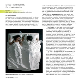 ErICE – KIaroStaMI:
Correspondences
Barcelona
CCCB - Centro de Cultura Contemporánea de Barcelona
LUIS FRANCISCO PÉREZ
Stimulated by this or that motive, obsessed with this or that symbol,
hint, clue, or sign, the magnificent programme of the CCCB cannot
be accused of not being committed to a wholehearted dedication to
the “auscultation of the present”, which is the reason for and the key
to most of the shows staged there, even those which in formal terms
might appear to be distant from that intention as a function of the
reverberations of yesterday within today. Something (or a lot) of this
is to be found in the atypical (because of its rarity in the programmes
of contemporary culture centres, ordinary museums and the like)
exhibition Erice - Kiarostami. Correspondencias. It is an unusual
show that would not be out of place at the neighbouring MACBA,
given the excellence and the expressive heights achieved by the
artists selected.
Víctor Erice and Abbas Kiarostami, born within days of each
other, both suffer from “the popularity of unfamiliarity”. People have
heard their names, but their works. leaving aside the peculiarities of
form and method of each, are plainly ignored by commercial film
distribution circuits. The cinematography practised by Erice and
Kiarostami is naturally another kind of filmmaking, hence the need for
this exhibition. These are films for watching and thinking, for theorising
about the experience. It is cinema –the term seems inadequate
here–for “forgetting cinema”, to employ a productive paradox.
Alain Bergala and Jordi Balló, who bring us this highly
unusual experience of the senses, opted to recreate the
series of encounters (of long-distance friendship and
collaboration) of the two artists, thus to establish the
correspondences mutually dependent on visual, formal, and
conceptual universes, carried out by the makers of El sol del
membrillo [“The Sun of Quince”] and The Taste of Cherries.
This are crossed correspondences, like professional missives,
where the contemplation of the final results of these
exercises is as important and necessary as the slow process
of maturation and making of the respective contributions of
gifts from one to the other. In other words, we are witnesses
of the visual (and not only visual) culmination of that “eternal
instant” so luminously pursued by the two filmmakers in their
enriching adventures concerning “the degree of truth” (ethical
and aesthetic) in all visual experience, and which both Erice
and Kiarostami so industriously achieve.
The show is very well designed, as are most at the CCCB,
and for once the institution’s notorious “nocturnity” helps to
set off the exhibition rather than overwhelm it, as is
sometimes the case. The entire exhibition is a paragon of
beauty and visual intelligence, but if we had to single out
(perish the thought!) one work from such riches, it would
have to be the marvellous thirty minutes of La Morte Rouge,
Erice’s latest visual adventure, and made ex profeso for this
show. In the half-hour of this film there is more cinema –more
philosophy and beauty and humanism and pain and gratitude
and thought and poetry– than Hollywood turns out in a year.
Indeed, it made us feel embarrassed for the hundreds of
pointless videos made by our youngest and most promising
artists. These thirty minutes alone make the show a must;
but the entire selection amounts to a sensual and intellectual
feast. The show will next be put on at La Casa Encendida in
Madrid, and then go on to the Pompidou in Paris.
126 · ARTECONTEXTO · REVIEWS
ABBAS KIAROSTAMI Sleepers, 2001. Installation, 94” Galerie de France.
 