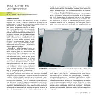 ErICE– KIaroStaMI:
Correspondencias
Barcelona
CCCB - Centro de Cultura Contemporánea de Barcelona
LUIS FRANCISCO PÉREZ
Estimulados por un motivo u otro, obsesionados por este o aquel símbo-
lo, indicio, pista o señal, a la magnífica programación de CCCB no se le
podrá acusar de no estar comprometidos con una decidida entrega en la
“auscultación del presente”, razón y santo y seña
de la mayoría de las exposiciones que allí se rea-
lizan, incluso aquellas que formalmente pudieran
estar más alejadas de esa divisa irrenunciable lo
están en función de la reverberación del ayer en el
hoy. Algo (o mucho) de todo esto se encuentra en
la atípica (por infrecuente en las programaciones
de los centros de cultura contemporánea, vulgo
museos o centros afines) exposición Erice-
Kiarostami. Correspondencias. Muestra singular
que desde luego el muy vecino MACBA no hubie-
ra desdeñado, dada la excelencia y altura plástica
de los artistas seleccionados.
Víctor Erice y Abbas Kiarostami, nacidos los
dos el mismo año y con unos pocos días de dife-
rencia, padecen ambos de “la popularidad del
desconocimiento”. Sus nombres suenan, pero sus
respectivas obras son, al margen de las peculiares
características de forma y trabajo de cada uno de
ellos, manifiestamente ignoradas por los circuitos
comerciales de distribución cinematográfica. El
cine que Erice y Kiarostami practican y les intere-
sa es, por supuesto, otro cine, de ahí la necesidad
de esta exposición: es cine para ver y para pensar,
para visualizarlo y teorizar sobre la experiencia
vivida; es cine (y el término se nos queda corto)
para, en productiva paradoja, “olvidar el cine”.
Alain Bergala y Jordi Balló, responsables de esta extraordinaria y
muy singular experiencia de los sentidos, han optado por recrear los
sucesivos encuentros (de amistad y trabajo en la distancia) entre ambos
creadores, estableciendo así, en efecto, unas correspondencias mutua-
mente dependientes de los universos visuales, formales y conceptuales,
que hasta ahora han llevado a cabo los autores de El sol del membrillo o
de El sabor de las cerezas. Correspondencias cruzadas, a modo de misi-
vas profesionales, donde tan importante y necesario resulta contemplar
el resultado final de esos ejercicios, como el lento proceso de madura-
ción y realización de las respectivas entregas o regalos que uno a otro se
hacen. Con otras palabras: asistimos a la culminación visual (y no única-
mente) de ese “instante eterno” que tan luminosamente persiguen
ambos cineastas en sus enriquecedoras aventuras sobre “el grado de
verdad” (ética y estética) de toda experiencia visual, y que tan trabajosa-
mente logran por igual Erice y Kiarostami.
La exposición (magníficamente bien montada como suele ser habitual
en el CCCB, y por una vez la conocida “nocturnidad” de los montajes de
este centro viene en ayuda de lo exhibido, cuando en otras ocasiones
esta característica resulta demasiado acentuada), la exposición, deci-
mos, es toda ella un prodigio de belleza e inteligencia visual, pero si
tuviéramos que salvar (Dios no lo quiera) una sola obra de esta muestra
quizá, y con infinito dolor por lo condenado, nos quedaríamos con los
maravillosos treinta minutos que dura La Morte Rouge, última aventura
visual de Erice y producida para la presente exposición. Treinta minutos
que poseen más cine (es decir: más filosofía y belleza y humanismo y
dolor y gratitud y pensamiento y poesía) que lo que Hollywood produce
en todo un año. Por vergüenza ajena no nos detenemos a pensar, ni a
confrontar, esta obra con los cientos de inservibles trabajos en vídeo de
nuestros más jóvenes y prometedores artistas. Únicamente por estos
treinta minutos merece la pena adentrarse en la maravillosa lujuria visual
e intelectual que nos depara la exposición en su conjunto. Las próximas
etapas de la muestra serán Madrid (La Casa Encendida) y París (Centro
Pompidou).
CRÍTICAS · ARTECONTEXTO · 127
VICTOR ERICE Alumbramiento. Fotograma de la película colectiva Ten Minutes Older: The Trumpet, 2002 Road Films.
 