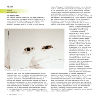 KCho
Barcelona
Galería Joan Prats
LUIS FRANCISCO PÉREZ
Until this show, the work of the Cuban artist Kcho was known in
Spain only glancingly, incompletely, deficiently. People knew of his
work, of course, but this knowledge never extended beyond the
superficial of the commonplace and the facile equation of a
sententious phrase and verdict of the vulgar sociology of art. Of
course, the fidelity of the artist himself to a formal horizon of quick
visual assimilation, and a no less quick aesthetic categorisation, have
contributed to this perverse (and false) appreciation of a work which,
beyond the socio-cultural contingencies from which it springs, is
nourished, and develops, is amply endowed to enable us to essay an
other approach, less dependent on certain historical urgencies. and
more aimed, our commentary, at approaching other values and vectors
which without denying any of what has up until now popularised “The
Kcho brand” we do believe regard as opportune the need to search
for other parameters, other windows, other fugues and perspectives.
It could be said that with the very title of the exhibition Paso de los
Vientos, [“Passage of the Winds”] Kcho intends, in part, to “drop the
mast” on which had been hoisted old and current human shipwreck,
as if he desires (again, only in part), to distance himself, in formal if
not cultural terms, from drifting lifebuoys, stylish private yachts, and
small boats full of immigrants heading for the wrong harbours.
Naturally the elements mentioned are to be seen in this exhibition, but
they are here (a very important point) as a visual correlate of an ethical
and moral commitment that accompanies with the denunciation of
their presence a couple of series that show us a Kcho of a
magnificent formal and conceptual sophistication. We are thinking in
particular of his dazzling group of works in graphite on cloth, and
especially the disturbing mixed-media
series on paper that is generically
entitled Mirada [“look” or “gaze”].
In both series Kcho looks
unblinkingly at the Western pictorial
tradition, and does so with the
unconcealed purpose of “interrogating”
and “confronting” aesthetic realities
sedimented by history with the “non-
history” of the present moment, or, if
one prefers, with the volatile, the liquid
dimension of the present. Let us give
some example. In the nocturnal works
with graphite, “nocturnal” in more a
semantic than an expressive sense, the
artist invites us on a journey of
initiation, a visit not so much to hell as
to knowledge, but which retains the
same ethical violence of many of his
more touchily characteristic works.
Infinite, Kcho seems to be telling us, are
the ways of portraying the human
devastation of every shipwreck. In
paradoxical counterpoint, the series
Mirada, more visually luminous but also
darker and more hermetic in its
conceptual intent, more sophisticated
formally, but more perverse in its purposes, challenges us to
experience ourselves as subjects in perspective, not now the central
and overriding subject, as in the Renaissance, but the subject
displaced from her own experience of life and history. They have the
same tragic dimension that Conrad described in one of his more
perfect and troubling novels, Under Western Eyes. But, magnificently
Cuban at the end of the day, Kcho does not shrink from situating this
impressive series in the baroque and sensual orbit of Lezama Lima,
who wrote in his volume of poetry Aventuras Sigilosas [“Secret
Adventures”] that “the first whirlpool is made by the adorned gaze; the
second is fabricated by depth”.
130 · ARTECONTEXTO · REVIEWS
Untitled. Series Mirada, 2005 Mixed techniques on paper
 