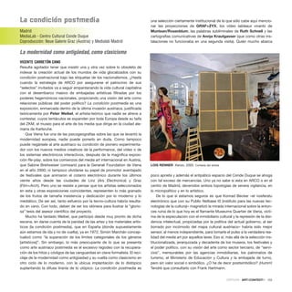 la condición postmedia
Madrid
MediaLab - Centro Cultural Conde Duque
Coproducción: Neue Galerie Graz (Austria) y Medialab Madrid
La modernidad como antigüedad, como clasicismo
VICENTE CARRETÓN CANO
Resulta agotador tener que insistir una y otra vez sobre lo obsoleto de
indexar la creación actual de los mundos de vida glocalizados con su
condición postnacional bajo las etiquetas de los nacionalismos. ¿Hasta
cuando la estrategia de ARCO por asegurarse el patrocinio de sus
“selectos” invitados va a seguir empantanando la vida cultural capitalina
con el desembarco masivo de embajadas artísticas filtradas por los
poderes hegemónicos nacionales, propiciando una visión del arte como
relaciones públicas del poder político? La condición postmedia es una
exposición, enmarcada dentro de la última invasión austriaca, justificada
teóricamente por Peter Weibel, el artista-teórico que nadie se atreve a
contestar, cuyos tentáculos se expanden por toda Europa desde su taifa
del ZKM, el museo para el arte de los media que dirige en la ciudad ale-
mana de Karlsruhe.
Que Viena fue una de las psicogeografías sobre las que se levantó la
modernidad europea, nadie puede ponerlo en duda. Como tampoco
puede negársele al arte austriaco su condición de pionero experimenta-
dor con los nuevos medios creativos de la performance, del vídeo o de
los sistemas electrónicos interactivos, después de la magnífica exposi-
ción Re-play, sobre los comienzos del media art internacional en Austria,
que Sabine Breitweiser comisarió para la Generali Foundation de Viena
en el año 2000; ni tampoco olvidarse su papel de promotor aventajado
de festivales que animaron el cotarro electrónico durante los últimos
veinte años desde las ciudades de Linz (Ars Electronica) y Graz
(Film+Arch). Pero uno se resiste a pensar que los artistas seleccionados
en esta y otras exposiciones coincidentes, representen lo más granado
de los frutos de tamaña insistencia y dedicación por lo moderno y lo
mediático. De ser así, tanto esfuerzo por la tecno-cultura habría resulta-
do en vano. Con todo, deben de ser los idóneos para ilustrar la “glorio-
sa” tesis del asesor científico del proyecto.
Mucho ha tardado Weibel, que participó desde muy pronto de dicha
escena, en darse cuenta de la paridad de las artes y los materiales artís-
ticos (la condición postmedia), que en España (donde supuestamente
aún estamos de ida y no de vuelta), ya en 1972, Simón Marchán concep-
tualizó como “la superación de los límites categoriales de los géneros
[artísticos]”. Sin embargo, lo más preocupante de lo que se presenta
como arte austriaco postmedia es el excesivo regodeo con la recupera-
ción de los hitos y códigos de las vanguardias en clave formalista. El reci-
claje de la modernidad como antigüedad y su vuelta como clasicismo en
otro ciclo de lo moderno, con la ubícua implantación de lo distópico
suplantando la difusa tiranía de lo utópico. La condición postmedia es
una selección ciertamente institucional de la que sólo cabe aquí mencio-
nar las proyecciones de GRAF+ZYX, los vídeo tableaux vivants de
Muntean/Rosenblum, las palabras subliminales de Ruth Schnell y las
cartografías comunicativas de Annja Krautgasser (que como otras ins-
talaciones no funcionaba en una segunda visita). Quién mucho abarca
poco aprieta y además el antipático espacio del Conde Duque se ahoga
con tal exceso de mercancías. Uno ya no sabe si esta en ARCO o en el
centro de Madrid, devenidos ambos topologías de severa vigilancia, en
lo micropolítico y en lo artístico.
De lo que sí estamos seguros es que Konrad Becker –el nosferatu
electrónico que con su Public Netbase t0 (instituto para las nuevas tec-
nologías de la cultura)– magnetizó la mirada internacional sobre la enton-
ces ruina de lo que hoy es el flamante Museums Quartier de Viena, vícti-
ma de la especulación con el inmobiliario cultural y la represión de la disi-
dencia intelectual, propiciadas por la política del actual gobierno, al ser
borrado por incómodo del mapa cultural austriaco– habría sido mejor
sensor, al menos independiente, para tomarle el pulso a la verdadera rea-
lidad del media art por aquellos lares. Eso sí, más allá de la selección ins-
titucionalizada, jerarquizada y decadente de los museos, los festivales y
el poder político, con su visión del arte como sector terciario, de “servi-
cios”, mensurables por las agencias inmobiliarias, los patronatos de
turismo, el Ministerio de Educación y Cultura y la embajada de turno,
pero sin valor social o simbólico. ¿O he de decir postsimbólico? ¡Humm!
Tendré que consultarlo con Frank Hartmann.
CRÍTICAS · ARTECONTEXTO · 133
LOIS RENNER Kenzo, 2005. Cortesía del artista
 