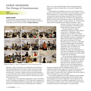 EulàlIa VallDoSEra:
the Etology of Consciousness
Madrid
Galería Helga de Alvear
MARIANO NAVARRO
Of the many and varied observations that contributed to the first
statement of the principles of etology, there are at least two that we
could apply to the most recent works by Eulàlia Valldosera
(Barcelona, 1963). The first and most celebrated is the observation
that ducklings followed the first thing or person that they saw upon
hatching, since they took it to be their mother. The second is that
animals react in a vacuum or absence just as they would otherwise,
so a bird will perform all the rituals or gestures involved in the hunting
of insects even when there are none and even when they have never
seen another bird hunt
Konrad Lorenz, who made these observations, winner of the Nobel
Prize for Physiology and Medicine in 1973 –illness and its passions are
another of the themes Valldosera has addressed– once confessed to a
friend that his character and way of working had been “shaped by
ducks”. For Lorenz, the little things of life and everyday gestures
possessed a colour that linked them to the world of research and
science.
The geometries that Valldosera uncovers in the interaction of the
glances of office workers or the paths or swimming positions of ducks
have something to do, I believe, with the etology of contemporary
consciousness. Being more easily perceived the latter of the two
examples, to which the artists ads, not without irony, placards that
identify the fowl and their exercises with those of the participants in
the art world, artists, curators, museum directors, etc. Thus she bears
witness that the biographical and analytical “imprinting” –which,
curiously, is the term Lorenz used to name
the visual dependency I mentioned above—
remains alive and current in her work.
The series Lugares de trabajo I
[“Workplaces I”] portrays an empty office as
a body which, in Valldosera’s words:
“penetrates into the night to find food to
nourish its poetry”. It is a solitary activity that
again identifies the duties and obligations of
artists. Here the gloom that gathers with
each take and continues to the nearly
hermetical opacity of the last, is interrupted
only by the flashing lights of the electrical
instruments, which enables her now to trace
a geometry that is not relational, but
introspective. The room is bare and
deserted. (Curiously, other photographs not
hung here, but belonging to the same series,
show a group of people who huddle together
to shelter from the darkness).
The two series use materials and manners
which, although differentiated from the earlier
ones, continue, in my judgement, to be very
much Valldosera’s: the light and the gloom,
obviously, with her elaborate theatres of
shadow, but also the everyday spaces of
public activity; a certain dramatic sense of
existence, declaimed from the immediate minimum and an
metaphorical intensity that ranges from the futility of the dance of the
ducks to the glare, more capitalist than religious, that dazzles the
office workers or endows them with a solid gaze that has the power to
draw them together in a common purpose.
In an interview published in El Cultural, Valldosera herself revealed
the fundamental difference between these and her previous works,
having adopted the view that “subjectivity is not an island, but the
product of the crossing of a multitude of subjectivities. That is why I
have widened my field of action, I have moved its projection from the
immediate environment to participation in the public space.
134 · ARTECONTEXTO · REVIEWS
Lugares de Trabajo II # 1, 2006. 9 Photographs panel. Courtesy: Galería Helga de Alvear
 