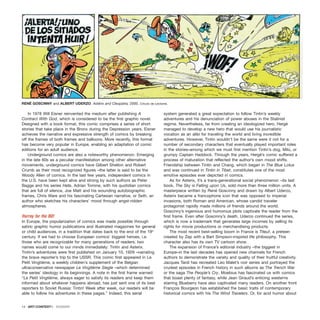 In 1978 Will Eisner reinvented the medium after publishing A
Contract With God, which is considered to be the first graphic novel.
Designed with a book format, this comic comprises a series of short
stories that take place in the Bronx during the Depression years. Eisner
achieves the narrative and expressive strength of comics by breaking
off the frames of both frames and balloons. More recently, this format
has become very popular in Europe, enabling an adaptation of comic
editions for an adult audience.
Underground comics are also a noteworthy phenomenon. Emerging
in the late 60s as a peculiar manifestation among other alternative
movements, underground comics have Gilbert Shelton and Robert
Crumb as their most recognized figures –the latter is said to be the
Woody Allen of comics. In the last few years, independent comics in
the U.S. have been kept alive and strong by such authors as Peter
Bagge and his series Hate, Adrian Tomine, with his quotidian comics
that are full of silence, Joe Matt and his wounding autobiographic
frames, Chris Ware and his fascinating Cartesian narrative, or Seth, an
author who sketches his characters’ mood through angst-ridden
atmospheres.
Hurray for the BD!
In Europe, the popularization of comics was made possible through
satiric graphic humor publications and illustrated magazines for general
or child audiences, in a tradition that dates back to the end of the 19th
century. If we had to choose European comics’ biggest heroes, i.e.
those who are recognizable for many generations of readers, two
names would come to our minds immediately: Tintin and Asterix.
Tintin’s adventures were first published on January 10, 1929 –narrating
the brave reporter’s trip to the USSR. This comic first appeared in Le
Petit Vingtième, a weekly children’s supplement of the Belgian
ultraconservative newspaper Le Vingtième Siegle –which determined
the series’ ideology in its beginnings. A note in the first frame warned:
“Le Petit Vingtième, always eager to satisfy its readers and keep them
informed about whatever happens abroad, has just sent one of its best
reporters to Soviet Russia: Tintin! Week after week, our readers will be
able to follow his adventures in these pages.” Indeed, this serial
system generated a great expectation to follow Tintin’s weekly
adventures and his denunciation of power abuses in the Stalinist
regime. Nevertheless, far from creating an ideologized hero, Hergé
managed to develop a new hero that would use his journalistic
vocation as an alibi for traveling the world and living incredible
adventures. However, Tintin wouldn’t be the same were it not for a
number of secondary characters that eventually played important roles
in the stories–among which we must first mention Tintin’s dog, Milú, or
grumpy Captain Haddock. Through the years, Hergé’s comic suffered a
process of maturation that reflected the author’s own mood shifts.
Friendship between Tintin and Chang, which began in The Blue Lotus
and was continued in Tintin in Tibet, constitutes one of the most
emotive episodes ever depicted in comics.
As for Asterix, it’s a trans-generational social phenomenon –its last
book, The Sky is Falling upon Us, sold more than three million units. A
masterpiece written by René Goscinny and drawn by Albert Uderzo,
Asterix became a francophone icon that was opposed to imperial
invasions, both Roman and American, whose candid traveler
protagonist rapidly made millions of friends around the world.
Goscinny’s ingenious and humorous plots captivate the reader from the
first frame. Even after Goscinny’s death, Uderzo continued the series,
which is now a trademark that generates large incomes by selling its
rights for movie productions or merchandising products.
The most recent best-selling boom in France is Titeuf, a preteen
created by Zep with a Bart Simpson-inspired life philosophy. This
character also has its own TV cartoon show.
The expansion of France’s editorial industry –the biggest in
Europe–in the last decades has opened new channels for French
authors to demonstrate the variety and quality of their fruitful creativity.
Jacques Tardi has recreated Leo Malet’s noir series and portrayed the
crudest episodes in French history in such albums as The Trench War
or the saga The People’s Cry. Moebius has fascinated us with comics
that boast plenty of fantasy, while Jean Giraud’s enticing westerns
starring Blueberry have also captivated many readers. On another front
François Bourgeon has established the basic traits of contemporary
historical comics with his The Wind Travelers. Or, for acid humor about
14 · ARTECONTEXTO · DOSSIER
RENÉ GOSCINNY and ALBERT UDERZO Astérix and Cleopatra, 2000. Círculo de Lectores.
 