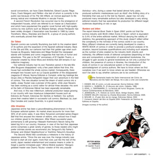 social conventions, we have Claire Bretécher, Gérard Lauzier, Régis
Franc, Frank Margerin and Pétillon –the last of whom is currently in the
public eye because of his The Veil Affaire, an ironical approach to life
among radical and moderate Muslims in secular France.
A second French Revolution has occurred due to the emergence of
independent houses, which are referred to en masse as L’Association
and which have popularized the graphic novel format with high-quality
comics by new authors such as Marjane Satrapi, whose Persepolis has
been widely divulged. L’Association was founded in 1990 by Lewis
Trondheim, Menu, Stanislas and David B., a group of young authors
who eventually proved their talent.
Our Tebeos
Spanish comics are currently flourishing due both to the creative talent
of its authors and the expansion of the Spanish editorial industry. Back
in the 50s and 60s, our cartoons had their first golden age when such
houses as Bruguera, Valenciana and Maga flooded the newspaper
stands with booklets and comic magazines that had lots of humor and
adventures. This year is the 50th
anniversary of El Capitán Trueno, a
character created by Víctor Mora and Ambrós that still remains in our
collective imaginary.
Our editorial industry had its own Transition period in the late 60s
after Bruguera disappeared –only a few years before that time, this
house had controlled the whole comics market. Consequently, there
emerged new houses such as La Cúpula (publisher of the disappeared
magazine El Víbora), Norma Editorial or Complot, while big holdings like
Grupo Zeta or Planeta DeAgostini began their own adventure in the field
of comics. This new situation turned the dream of adult comics into a
reality. Josep Toutain was a pioneer of this genre, while Joan Navarro
has been working as a comic editor for almost three decades –his work
at the helm of Ediciones Glénat has been especially remarkable.
And now, in this new millennium, editorial production keeps growing
in our country with new impetuous independent houses such as
Edicions de Ponent, Ediciones Sin Sentido or Astiberri. Our authors
prove their creative talent in successful cult comics; Blacksad, by Juan
Díaz Canales and Juanjo Guarnido, is a good example.
After Hiroshima
Japanese anime has been a groundbreaking phenomenon in the
European editorial system. Its market share accounts for more than
30% of all comic sales. It was Akira Toriyama’s animated series Dragon
Ball that first aroused the interest of editors, who noticed how it kept
our children glued to the television. After fifteen successful years,
animemania is still growing—Masashi Kishimoto’s Naruto being the
latest big hit in our country. However, in view of the fact that Japanese
anime comprises a great variety of genres, to those readers who might
prefer intimate stories we recommend Jiro Taniguchi’s My Father’s
Almanac and Distant Neighborhood or Yoshihiro Tatsumi’s Goodbye.
The Second World War constitutes a milestone in the history of
Japanese anime. “Once the war was over, the manga industry was
forced to start all over again; more than ever, just like the rest of the
world, Japan needed entertainment and evasive means in order to
forget a painful immediate past,” Alfons Moliné explains.6
Manga’s
greatest master was Osamu Tezuka –creator of the very popular
Astroboy– who, during a career that lasted almost forty years,
produced authentic masterpieces such as Adolf –the thrilling story of a
friendship that was put to the test by Nazism. Japan has not only
produced many remarkable authors but also developed a very strong
editorial industry that has specialized its production for different target
audiences depending on sex or age.
Numbers and letters
The report Internal Book Trade in Spain 20047
points out that the
comics industry sold 96.65 million Euros in Spain –which is equivalent
to 3.4% of the entire editorial market. Without denying the validity of
statistics, the generalizing approach of this study doesn’t reflect either
the complexity or the richness of the comics world in our country.
Many different initiatives are currently being developed to create a
WHITE BOOK of comics in order to provide a profound analysis of its
situation, beyond business quantifications and including such aspects
as the number of jobs created by the industry (both directly and
indirectly), the different kinds of editorial companies (depending on their
size and composition), a description of specialized bookstores, the
struggle to gain access to general bookstores as not only a product for
children, the presence of comics in libraries, the introduction of the
study of comics in our educational system or the professional
acknowledgment of comics authors. We have to know where we find
ourselves now if we want to know where we are headed. Otherwise we
won’t be able to say whether cartoons are to be continued.
*Carles Santamaría heads the Salón Internacional del Cómic de
Barcelona and the Salón del Manga. He is also a critic and scriptwriter.
1. EISNER, Will, El comic y el arte secuencial, Norma Editorial, 2002.
2. GASCA, L., GUBERN, R., El discurso del cómic, Cátedra, 1988.
3. VIDAL, J., SANTAMARÍA, C., La factoría del humor Bruguera, Centro de
Cultura Contemporánea de Barcelona, 2005.
4. JENNEQUIN, J.-P., Histoire du Comic Book, Vertige Graphic, 2002.
5. EISNER/ MILLER, Interview by Charles Brownstein, Norma Editorial, 2006.
6. MOLINÉ, A., El gran libro de los manga, Eidicones Glénat, 2002.
7. Comercio Interior del libro en España 2004. Federación de Gremios de
Editores en España.
(Images courtesy of the author)
DOSSIER · ARTECONTEXTO · 15
VÍCTOR MORA
and AMBRÓS
El Capitán Trueno
Ediciones B
 