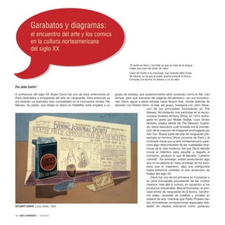 )
)
A comienzos del siglo XX Stuart Davis fue uno de esos americanos en
París dedicados a empaparse del arte de vanguardia. Para entonces ya
era también un ilustrador bien consolidado en la innovadora revista The
Masses. Su padre, que dirigía un diario en Filadelfia, solía emplear a un
grupo de artistas, que posteriormente sería conocido como la Ash Can
School, para que animaran las páginas del periódico con sus ilustracio-
nes. Davis siguió a estos artistas hasta Nueva York, donde además de
estudiar con Robert Henri, el líder del grupo, trabajaría con John Sloan,
uno de los principales ilustradores en The
Masses. No obstante, tras participar en la revolu-
cionaria muestra Armony Show, en 1913, (sufra-
gada en parte por Mabel Dodge, cuyo dinero
también estaba detrás de The Masses), frustra-
do, Davis descubrió cuán limitada era la concep-
ción de la creación de imágenes promulgada por
Ash Can. Buena parte del arte de vanguardia pre-
sentado en Armony Show provenía de París y el
contraste hacía que el arte norteamericano pare-
ciera algo desconectado de las cualidades diná-
micas de la vida moderna. Así que Davis decidió
cruzar el Atlántico para estudiar y, llegado el
momento, producir lo que él llamaría “cubismo
colonial”. Sin embargo, acabó produciendo algo
que no se parecía en nada al trabajo de los euro-
peos que lo inspiraron, algo que prefiguraría
hasta extremos notables el arte americano de
finales del siglo XX.
Davis fue uno de los primeros en incorporar a
su obra iconografía proveniente de los medios
masivos, más allá (o incluso, en oposición a) los
productos industriales. Marcel Duchamp, el prin-
cipal artista de vanguardia de la época, transfor-
mó palas, canastas de botellas y orinales en
objetos de arte, mientras que Pablo Picasso rea-
lizó innovadoras composiciones espaciales alre-
dedor de objetos ordinarios como guitarras,
16 · ARTECONTEXTO · DOSSIER
Garabatos y diagramas:
el encuentro del arte y los comics
en la cultura norteamericana
del siglo XX
“El estilo es llano y humilde ya que se trata de la lengua
vulgar que usan las amas de casa”
Carta de Dante a su mecenas, Can Grande della Scala
de Verona, en la que el poeta explica porqué la Divina
Comedia fue escrita en italiano y no en latín.
Por John Carlin*
STUART DAVIS Lucky Strike, 1924
 