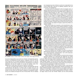 los iconos diagramáticos que pronto se volverían omnipresentes gracias,
primero, a la proliferación de las marcas, y después, al Pop Art. Fue así
como Davis dio con una fértil interrelación entre la pintura y lo que los
artistas del cómic hacían en aquel entonces, anticipándose a una historia
alternativa del Pop Art basada en la obra de artistas como H.C.
Westermann y Peter Saul, antes que en Warhol y Lichtenstein.
Aún así, el monigote sigue siendo un aspecto menospreciado del arte
norteamericano del siglo XX. A primera vista no parece más que una
forma de hacer que los dibujos se vean bien en su forma impresa, algo
similar a lo que ocurre con las tramas cruzadas en los grabados realiza-
dos por los maestros del siglo XIX como Thomas Nast. Pero en realidad
los monigotes han sido el dínamo oculto de la creatividad en los
comics desde TAD y Herriman en adelante, pasando, claro, por
R. Crumb y Art Spiegelman.
Un buen punto de comparación entre el monigote como un
aspecto esencial del arte del cómic y el uso más familiar de la ico-
nografía de las tiras cómicas en las bellas artes lo hallamos en la
pintura de Warhol Popeye, de 1961, y en su aparente fuente de
inspiración, Thimble Theater de E.C. Segar, un cómic creado en
los años 30 con Popeye en el papel protagónico. La pintura de
Warhol se centra más en el objeto físico del tabloide de tiras
cómicas –con un crucigrama que se transparenta a la superficie
como imagen de fondo–, antes que en el uso simpático del dibu-
jo del cómic en un objeto artístico. El lienzo está dominado por el
logotipo de Popeye, impuesto sobre el fondo azul junto a la silue-
ta del personaje, que acaba de noquear y sacar de la viñeta a un
agresor invisible.
Esta pintura habla de la impresión y de la reproducción masi-
va (si bien fue hecha antes de que Warhol empezara a imprimir
literalmente sobre el lienzo mediante el proceso de la serigrafía).
En particular, habla de cómo la iconografía popular ha alcanzado
un nivel de saturación en la cultura norteamericana, lo que oca-
siona que hasta el fantasma de un icono como Popeye pueda
propinar semejante golpe. Para Warhol, el lienzo era el lugar
donde la imaginería se elevaba y en consecuencia su pintura era
una ilustración de cómo la sociedad norteamericana se había
transformado en una cultura visual donde las imágenes ya no se
relacionaban directamente con las cosas del mundo natural, sino
con otras imágenes creadas y diseminadas con un propósito
comercial. Resulta notable que Warhol no se haya apropiado de
Popeye en su versión original, sino de la versión de un talento
menor (posiblemente Bud Sagendorf) contratado por la agencia
de prensa del periódico para continuar la saga tras la muerte de
Segar, a mediados de los años 30. En resumen, la apropiación de
Warhol no se centra en destacar la destreza de tal o cual creador
de comics, sino en la imagen del tabloide que descubrió hacia la
época en que empezó a crear sus pinturas Pop.
Aún así, el brillante error de Warhol -convertir los productos
aparentemente efímeros de la cultura de masas en algo hermo-
so e inequívocamente norteamericano- tuvo como precursor,
además de a Davis, al propio Segar.
Segar empezó su carrera haciendo una serie de tiras cómicas
anodinas basadas en el personaje del vagabundo de Charlie
Chaplin. Eran tan malas que éste último exigió que dejaran de
publicarse. Más tarde Segar acabó contratado por una agencia rival que
le encargó crear una imitación de las Minute Movies de Ed Wheelan lla-
mada Thimble Theater. La nueva tira cómica creció hasta convertirse en
una de las mejores de todos los tiempos, incluso antes de que Popeye se
uniera al elenco de personajes a finales de los años 20.
Inicialmente Thimble Theater, como lo indica su título, no era más que
un reparto de personajes que protagonizaban historias humorísticas con-
tadas mediante pequeños cuadros sucesivos en una página impresa. Sin
embargo, el cómic llegó a centrarse en los propios dibujos de la página
tanto como cualquier tipo de drama representacional. De hecho, a menu-
do Segar incluía al inicio del Thimble Theater una tira cómica llamada
18 · ARTECONTEXTO · DOSSIER
E.C. SEGAR Popeye, Thimble Theater, Cartoon Club Topper, 1930. Página dominical.
 