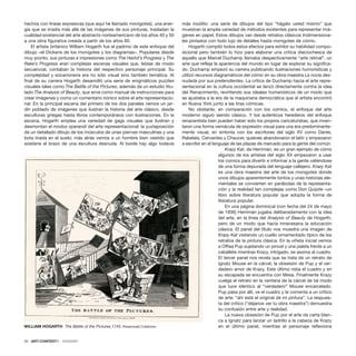 hechos con líneas expresivas (que aquí he llamado monigotes), una ener-
gía que se irradia más allá de las imágenes de sus pinturas, trasladan la
cualidad existencial del arte abstracto norteamericano de los años 40 y 50
a una obra figurativa creada a partir de los años 60.
El artista británico William Hogarth fue el padrino de este enfoque del
dibujo –el Dickens de los monigotes y los diagramas–. Populares desde
muy pronto, sus pinturas e impresiones como The Harlot’s Progress y The
Rake’s Progress eran complejas escenas visuales que, leídas de modo
secuencial, contaban la historia del respectivo personaje principal. Su
complejidad y socarronería era no sólo visual sino también temática. Al
final de su carrera Hogarth desarrolló una serie de enigmáticos puzzles
visuales tales como The Battle of the Pictures, además de un estudio titu-
lado The Analysis of Beauty, que sirve como manual de instrucciones para
crear imágenes y como un comentario irónico sobre el arte representacio-
nal. En la principal escena del primero de los dos paneles vemos un jar-
dín poblado de imágenes que ilustran la historia del arte clásico, desde
esculturas griegas hasta libros contemporáneos con ilustraciones. En la
escena, Hogarth emplea una variedad de gags visuales que ilustran y
desmontan el modus operandi del arte representacional: la yuxtaposición
de un detallado dibujo de los músculos de unas piernas masculinas y una
bota tirada en el suelo; más atrás vemos a un hombre bien vestido que
sostiene el brazo de una escultura desnuda. Al borde hay algo todavía
más insólito: una serie de dibujos del tipo “hágalo usted mismo” que
muestran la amplia variedad de métodos existentes para representar imá-
genes en papel. Estos dibujos van desde retratos clásicos tridimensiona-
les pintados con todo lujo de detalles hasta monigotes de cómic.
Hogarth compiló todos estos efectos para exhibir su habilidad compo-
sicional pero también lo hizo para elaborar una crítica dieciochesca de
aquello que Marcel Duchamp llamaba despectivamente “arte retinal”, un
arte que refleja la apariencia del mundo en lugar de explorar su significa-
do. Duchamp empezó su carrera publicando ilustraciones humorísticas y
utilizó recursos diagramáticos del cómic en su obra maestra La novia des-
nudada por sus pretendientes. La crítica de Duchamp hacia el arte repre-
sentacional en la cultura occidental se lanzó directamente contra la idea
del Renacimiento, revirtiendo sus ideales humanísticos de un modo que
se ajustaba a la era de la maquinaria democrática que el artista encontró
en Nueva York junto a las tiras cómicas.
No obstante, en comparación con los comics, el enfoque del arte
moderno siguió siendo clásico. Y los auténticos herederos del enfoque
renacentista bien pueden haber sido los propios caricaturistas, que inven-
taron una forma vernácula de expresión visual para una era predominante-
mente visual, en sintonía con los escritores del siglo XV como Dante,
Rabelais, Cervantes y Chaucer, quienes abandonaron el latín y empezaron
a escribir en el lenguaje de las plazas de mercado para la gente del común.
Krazy Kat, de Herriman, es un gran ejemplo de cómo
algunos de los artistas del siglo XX empezaron a usar
los comics para divertir e informar a la gente valiéndose
de una forma depurada del lenguaje callejero. Krazy Kat
es una obra maestra del arte de los monigotes donde
unos dibujos aparentemente tontos y unas historias ele-
mentales se convierten en parábolas de la representa-
ción y la realidad tan complejas como Don Quijote –un
libro sobre literatura popular que adopta la forma de
literatura popular.
En una página dominical (con fecha del 24 de mayo
de 1936) Herriman jugaba deliberadamente con la idea
del arte, en la línea del Analysis of Beauty de Hogarth,
pero de un modo que hacía innecesaria la educación
clásica. El panel del título nos muestra una imagen de
Krazy Kat vistiendo un cuello ornamentado típico de los
retratos de la pintura clásica. En la viñeta inicial vemos
a Offisa Pup sujetando un pincel y una paleta frente a un
caballete mientras Krazy, intrigado, se asoma al cuadro.
El tercer panel nos revela que se trata de un retrato de
Ignatz Mouse en la cárcel, la obsesión de Pup y el ver-
dadero amor de Krazy. Este último roba el cuadro y en
su escapada se encuentra con Mesa. Finalmente Krazy
cuelga el retrato en la ventana de la cárcel de tal modo
que luce idéntico al “verdadero” Mouse encarcelado.
Pup pasa por allí, ve el cuadro y le comenta a un crítico
de arte: “ahí está el original de mi pintura”. La respues-
ta del crítico (“déjanos ver tu obra maestra”) demuestra
su confusión entre arte y realidad.
La nueva obsesión de Pup por el arte da carta blan-
ca a Ignatz para lanzar un ladrillo a la cabeza de Krazy
en el último panel, mientras el personaje reflexiona
20 · ARTECONTEXTO · DOSSIER
WILLIAM HOGARTH The Battle of the Pictures,1745. Rosenwald Collection
 