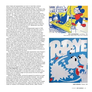 about media and representation as much or more than a formal
exercise. Even the title Lucky Strike prefigures the title of Roy
Lichtenstein’s breakthrough Pop painting Hey Mickey, I’ve Hooked a Big
One! (1961,) which refers to Donald Duck’s lucky strike while fishing as
much as the artist’s fortunate discovery of a new way to make
important art. But Davis’ work evolved beyond what would become
Pop Art. He began to appropriate the style of comics as much as their
iconography. In later paintings such as Hot Still-Scape for Six Colors-
Seventh Avenue Style (1940) Davis used the energetic doodle of comic
strip art more than the diagrammatic icons that became ubiquitous
through trademark licensing and, later, Pop Art. In doing so Davis
struck upon a fertile interrelation between what artists were doing in
comics and painting and anticipated the alternative history of Pop Art,
based upon the work of artists such as H.C. Westermann and Peter
Saul rather than Warhol and Lichtenstein.
Even so, the doodle remains an underappreciated aspect of 20th
century American art. At first glance doodles just seem like a way to
make drawings look good in print, much like cross-hatching did in
woodcut illustrations by 19th century masters such as Thomas Nast.
But in reality doodles are the hidden dynamo of creativity in comics
from TAD and Herriman through R. Crumb, Art Spiegelman and beyond.
A good point of comparison between the doodle as an essential
aspect of art in comics and the more familiar use of comic iconography
in fine art is Andy Warhol’s painting Popeye from 1961 and its apparent
source, E.C. Segar’s Thimble Theater (starring Popeye) from the 1930s.
Warhol’s painting is more about the physical object of the tabloid
comics page, with the backing image of a cross-word puzzle bleeding
through, than a sympathetic use of comic strip drawing in a painted
object. The canvas is dominated by the Popeye logo knocked out in
white from the blue background just as Popeye himself is knocking out
some unseen assailant from the frame.
The painting is about printing and mass reproduction (even though it
was done before Warhol began to literally print on canvas using the
silkscreen process). In particular, the way popular iconography had
reached a level of saturation in American culture where even the ghost
of an icon like Popeye packed a tremendous wallop. For Warhol, the
canvas was a place where imagery was elevated and as such his
painting was an illustration of how American society had become a
visual culture in which pictures were not longer directly related to things
in the natural world, but only to other images created and disseminated
for commercial gain. It is notable that Warhol did not appropriate
Popeye from its original source, but rather from a lesser talent (most
likely Bud Sagendorf) whom the newspaper syndicate hired to
continue the strip after Segar’s untimely death in the mid-1930s. In
short, Warhol’s appropriation is not about the artistry of certain comics
creators, but of a tabloid image he found around the time he began
creating Pop Art paintings.
Warhol’s brilliant mistake -turning the apparent by-products of mass
culture into something beautiful and distinctly American- was actually
something pre-figured not only by Stuart Davis, but Segar himself.
Segar began his career making pedestrian comic strips based on
Charlie Chaplin’s Little Tramp character. They were so bad that Chaplin
demanded that they cease publication. Segar eventually was hired to
create an imitation of Ed Wheelan’s Minute Movies, called Thimble
DOSSIER · ARTECONTEXTO · 23
ROY LICHTENSTEIN Look Mickey, 1961
Oil on canvas. Series Comic. Estate of Roy Lichtenstein
ANDY WARHOL Popeye, 1961
 