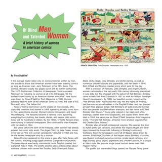 }
If the average reader relied only on comics histories written by men,
she would not know that American women have been drawing comics
as long as American men. Jerry Robinson, in his 1974 book, The
Comics, devotes exactly two pages out of 248 to women cartoonists.
The 1977 Smithsonian Collection of Newspaper Comics exceeds
Robinson by including no women at all in its 336 pages. Yet the
earliest known comic by an American women artist that I have found
was drawn by Rose O’Neill for Truth Magazine in 1896. Comics
scholars date the birth of the American comic as 1895, the start of R.E.
Outcault’s strip, The Yellow Kid.
Rose O’Neill is best known as the creator of the Kewpies, elfin,
cupid-like creations that started in 1909, appearing in early comic form
in The Ladies Home Journal, Women’s Home Companion, and Good
Housekeeping. The Kewpies became a national craze, spawning
everything from clothing, tea towels, dishes, and kewpie dolls which
today sell for hundreds of dollars. By the 1930s, O’Neill’s Kewpie strips
were running in national newspapers. She continued to draw Kewpies
until her death in 1944.
But years before the birth of the Kewpies, other women had already
entered the comic strip world. The Angel Child, by Kate Carew, known
in her day as “the only woman caricaturist,” debuted in 1902 and may
be the earliest newspaper strip by a woman.
Grace Drayton appeared on the scene a year after Kate Carew with
her comics, featuring pudgy apple cheeked Campbell Kid lookalikes.
The resemblance was hardly coincidental, since Drayton created the
Campbell Kids in 1905. The prolific Drayton drew endless strips about
adorable children with names like Toodles, Dolly Drake and Bobby
Blake, Dolly Dingle, Dolly Dimples, and Dottie Darling, as well as
numerous children’s books and paperdolls, until her death in 1946.
Both O’Neill and Drayton created icons which exist to this day.
With a profusion of Kewpies, Dolly Dimples, and Angel Children,
women cartoonists of the very early 20th century obviously specialized
in cute kids, but this changed with the advent of Nell Brinkley. Brinkley
came to New York from Colorado in 1907 to work for William Randolph
Hearst’s newspapers. By 1908, her beautiful women, known as the
“Nell Brinkley Girls” had found their way into the hearts of America,
had become an annual tableau in the Ziegfeld Follies, and had inspired
at least three popular songs. Nell Brinkley’s art sold products like Djer
Kiss face powder and Hennafoam shampoo, and her name sold “Nell
Brinkley Hair Wavers.” Young girls colored in her black and white
drawings, pasted them into scrapbooks, and copied them. When she
died in 1944, the same year as Rose O’Neill, American Artist magazine
wrote, “The late Nell Brinkley...attracted more amateur copyists than
did Charles Dana Gibson.”
Brinkley also attracted professional copyists. She opened the door
to stylish pretty girl cartoons, and artists like Virginia Huget and Ethel
Hays crossed the threshhold, following in Brinkley’s satin-shod
footsteps. Soon the newspapers were full of flapper strips drawn by
women. Ethel Hays, Duchess of the flapper strips (Brinkley, of course,
was Queen) produced numerous comics, single panel cartoons, and
large Sunday pinup pages, paperdolls and children’s books, in a unique
art deco style. Her popular single panel cartoon series was titled
Flapper Fanny.
The prolific but overworked Hays passed her Flapper Fanny panel
30 · ARTECONTEXTO · DOSSIER
By Trina Robbins*
}
Of Blind Men
and Talented Women :
A brief history of women
in american comics
GRACE DRAYTON Dolly Dimples, newspaper strip, 1932
 