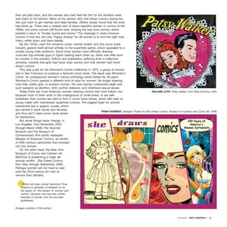 their old jobs back, and the women who had held the fort for the duration were
sent back to the kitchen. Many of the women who had drawn comics during the
40s quit work to get married and raise families. Others simply found that the work
had dried up. There was a notable lack of brave beautiful women in comics of the
1950s, but some women still found work drawing the new love comics, which
pushed a return to “kinder, kuche and kirche.” The message in most romance
comics of that era: the only “happy ending” for all women is to find the right man,
marry, settle down and have babies.
By the 1970s, even the romance comic market ended, and the comic book
industry geared itself almost entirely to the superhero genre, which appealed to a
mostly young male audience. Since most women have difficulty drawing
muscular big-chinned guys in tights beating each other up, there was little work
for women in the industry. Editors and publishers, suffering from a collective
amnesia, insisted that girls had never read comics and that women had never
drawn comics.
This was a job for the Wimmen’s Comix Collective! In 1972, a group of women
met in San Francisco to produce a feminist comic book. The result was Wimmen’s
Comix, an underground women’s comics anthology which lasted for 20 years.
Wimmen’s Comix opened a different kind of door for women. No longer drawing
cute kids, pretty girls, or lovelorn women, the new women cartoonists dealt with
such subjects as abortion, birth control, lesbians, and childhood sexual abuse.
Today there are more American women drawing comics than ever before, but
because most of them work in the underground or small press, or are self-
published, their comics are hard to find in comic book stores, which still cater to
young males with mainstream superhero comics. The biggest hope for women
cartoonists lies in graphic novels, which
are carried in book stores and libraries,
and thus don’t need comic book stores
for distribution.
But some things never change. In
Los Angeles, from November 2005
through March 2006, the Hammer
Museum and the Museum of
Contemporary Arts jointly displayed
Masters of American Comics, an exhibit
of 20th century cartoonists that included
not one woman.
On the other hand, the New York
Museum of Comic and Cartoon Art
(MoCCA) is presenting a major all-
woman exhibit , She Draws Comics,
from May through September, 2006.
Perhaps women will not have to wait
until the 22nd century for men to
remove their blinders.
* Writer and pop culture herstorian Trina
Robbins is generally considered to be
the expert on the subject of women and
comics. However, she has also written
histories of women who kill and dark
goddesses.
(Images courtesy of the author)
DOSSIER · ARTECONTEXTO · 33
PAULINE LOTH Patsy Walker, from Miss America, 1945
TRINA ROBBINS Designer. Poster for She Draws Comics, Museum of Cartoon and Comic Art, 2006
 