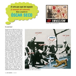 ]
]
Siempre que se habla de la pintura y su
relación con el cómic me acuerdo de
esa historieta de Daniel Clowes prota-
gonizada por Dan Pussey, el mega-
nerd: The Artist’s Life. En ella, Pussey,
que ya ha conseguido convertirse en
dibujante de historietas de superhéroes,
recibe la llamada de Slugger Onions, un
artista de vanguardia que le invita a la
inauguración de su próxima exposición
en una galería alternativa. Una vez allí,
Pussey descubre que el artista se ha
limitado a aplicar un astuto cambio de
escala sobre sus artesanales viñetas:
ahora, las aventuras de su superhéroe
Xyloman ocupan grandes lienzos que el
galerista de Slugger Onions vende por
hiperbólicas cifras que llegan a alcanzar
los 3.750 dólares. Pussey escucha
cómo el galerista le pide a Onions que
haga unos cuantos cuadros más “de
esos con bocadillos de texto”, porque
“son conmovedores”. El galerista tam-
bién le dice unas cuantas cosas a
Pussey: “¡Me encantan los cómics! ¡Es
arte para el pueblo! Eso es lo que inten-
tamos hacer aquí: llevar el arte a la
gente”, y también “¡Todo es arte! ¡Si lo
cuelgas en un muro, es arte! ¡Y si se
vende es buen arte! ¡Y cuanto más se
venda, mejor (y, en algunos casos, más
grande) será!”, y también “Esto del
negocio del arte es muy jodido... ¡Si el
establishment del arte determina que las
34 · ARTECONTEXTO · DOSSIER
El arte que cayó del espacio
(o emergió del subsuelo)
Notas a propósito de
ÓSCAR SECO
Por Jordi Costa*
Invasión, 2001. Colección particular
I need a new job, 2005. Colección particular
 