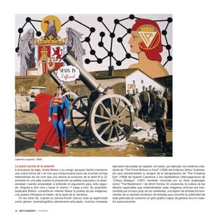 La poesía secreta de la mutación
A principios de siglo, André Breton y su amigo Jacques Vaché inventaron
una nueva forma de ir al cine que evolucionaría hacia las muchas formas
heterodoxas de ver cine que uno asocia al consumo de la serie B (o Z):
entraban en una sala cuando la proyección ya estaba avanzada y la aban-
donaban cuando empezaban a entender el argumento para, acto segui-
do, dirigirse a otro cine y hacer lo mismo. Y luego a otro. Su propósito,
explicaba Breton, consistía en intentar liberar la poesía de las imágenes,
una poesía intrínseca al medio, de la jaula de la narrativa.
En los años 50, cuando la ciencia-ficción obtuvo toda su legitimidad
como género cinematográfico plenamente articulado, muchos cineastas
ejercieron de poetas sin saberlo: ahí están, por ejemplo, los cerebros vola-
dores de “The Fiend Without a Face” (1958) del británico Arthur Crabtree,
los ojos extraterrestres (y amigos de la decapitación) de “The Crawling
Eye” (1958) de Quentin Lawrence o los hiperbólicos ciber-pajarracos de
“Chikyu Boeigun” (1957) –también conocida por su título anglosajón
como “The Mysterians”– de Ishirô Honda. En ocasiones, la rudeza de los
efectos especiales que materializaban esas imágenes oníricas era tras-
cendida por el trazo pulp de los cartelistas: una legión de artistas (incons-
cientes de su secreta condición de Artistas) que convirtió la publicidad de
esas películas de consumo en grito gráfico capaz de generar eco en nues-
tro subconsciente.
36 · ARTECONTEXTO · DOSSIER
Laberinto español, 2006
 