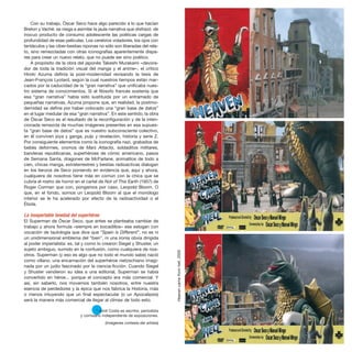 Con su trabajo, Óscar Seco hace algo parecido a lo que hacían
Breton y Vaché: se niega a asimilar la jaula narrativa que disfrazó de
inocuo producto de consumo adolescente las poéticas cargas de
profundidad de esas películas. Los cerebros voladores, los ojos con
tentáculos y las ciber-bestias niponas no sólo son liberadas del rela-
to, sino remezcladas con otras iconografías aparentemente dispa-
res para crear un nuevo relato, que no puede ser sino poético.
A propósito de la obra del japonés Takeshi Murakami –devora-
dor de toda la tradición visual del manga y el anime–, el crítico
Hiroki Azuma definía la post-modernidad revisando la tesis de
Jean-François Lyotard, según la cual nuestros tiempos están mar-
cados por la caducidad de la “gran narrativa” que unificaba nues-
tro sistema de conocimientos. Si el filósofo francés sostenía que
esa “gran narrativa” había sido sustituida por un entramado de
pequeñas narrativas, Azuma propone que, en realidad, la postmo-
dernidad se define por haber colocado una “gran base de datos”
en el lugar medular de esa “gran narrativa”. En este sentido, la obra
de Óscar Seco es el resultado de la reconfiguración y de la inten-
cionada remezcla de muchas imágenes presentes en esa supues-
ta “gran base de datos” que es nuestro subconsciente colectivo,
en él conviven joya y ganga, pulp y revelación, historia y serie Z.
Por consiguiente elementos como la iconografía nazi, grabados de
bebés deformes, cromos de Mars Attacks, soldaditos militares,
banderas republicanas, superhéroes de cómic americano, pasos
de Semana Santa, dragones de McFarlane, animalitos de todo a
cien, chicas manga, extraterrestres y bestias radioactivas dialogan
en los lienzos de Seco poniendo en evidencia que, aquí y ahora,
cualquiera de nosotros tiene más en común con la chica que se
cubría el rostro de horror en el cartel de Not of This Earth (1957) de
Roger Corman que con, pongamos por caso, Leopold Bloom. O
que, en el fondo, somos un Leopold Bloom al que el monólogo
interior se le ha acelerado por efecto de la radioactividad o el
Ébola.
La insoportable levedad del superhéroe
El Superman de Óscar Seco, que antes se planteaba cambiar de
trabajo y ahora formula –siempre en bocadillos– ese eslogan con
vocación de tautología que dice que “Spain is Different”, no es ni
un unidimensional emblema del “bien”, ni una ironía obvia dirigida
al poder imperialista: es, tal y como lo crearon Siegel y Shuster, un
sujeto ambiguo, sumido en la confusión, como cualquiera de nos-
otros. Superman (y eso es algo que no todo el mundo sabe) nació
como villano, una encarnación del superhéroe nietzschiano imagi-
nada por un judío fascinado por la ciencia-ficción. Cuando Siegel
y Shuster vendieron su idea a una editorial, Superman se había
convertido en héroe... porque el concepto era más comercial. Y
así, sin saberlo, nos movemos también nosotros, entre nuestra
esencia de perdedores y la épica que nos fabrica la Historia, más
o menos intuyendo que un final espectacular (o un Apocalipsis)
será la manera más comercial de llegar al clímax de todo esto.
* Jordi Costa es escritor, periodista
y comisario independiente de exposiciones.
(Imágenes cortesía del artista)
Heaven
came
from
hell,
2005
 