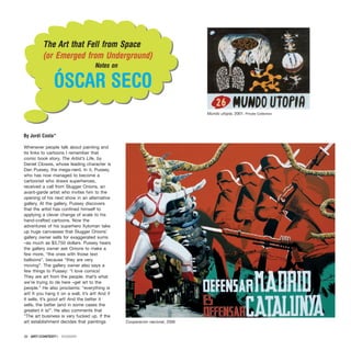 Whenever people talk about painting and
its links to cartoons I remember that
comic book story, The Artist’s Life, by
Daniel Clowes, whose leading character is
Dan Pussey, the mega-nerd. In it, Pussey,
who has now managed to become a
cartoonist who draws superheroes,
received a call from Slugger Onions, an
avant-garde artist who invites him to the
opening of his next show in an alternative
gallery. At the gallery, Pussey discovers
that the artist has confined himself to
applying a clever change of scale to his
hand-crafted cartoons. Now the
adventures of his superhero Xyloman take
up huge canvasses that Slugger Onions’
gallery owner sells for exaggerated sums
–as much as $3,750 dollars. Pussey hears
the gallery owner ask Onions to make a
few more, “the ones with those text
balloons”, because “they are very
moving”. The gallery owner also says a
few things to Pussey: “I love comics!
They are art from the people. that’s what
we’re trying to de here –get art to the
people.” He also proclaims: “everything is
art! It you hang it on a wall, it’s art! And if
it sells, it’s good art! And the better it
sells, the better (and in some cases the
greater) it is!”. He also comments that
“The art business is very fucked up. If the
art establishment decides that paintings
38 · ARTECONTEXTO · DOSSIER
]
]
The Art that Fell from Space
(or Emerged from Underground)
Notes on
ÓSCAR SECO
By Jordi Costa*
Mundo utopia, 2001. Private Collection
Cooperación nacional, 2006
 