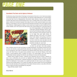 PAGE ONE
ComicWorld: The Comic and its Sphere of Influence
To tell stories using a linear series of drawings is not exclusive to the comic, nor is it new by any means.
The technique dates back to the cave paintings, and reached a highly elaborate form in ancient Egypt.
It has also been found on Mesopotamian monuments, Greek ceramics, funeral vaults and murals,
Christian altar-pieces since pre-Romanesque times, and in countless artistic and non-artistic manifes-
tations, thanks to its functional character. Even today, the form is often used with didactic aims where
illiteracy or semi-literacy is the norm. But this formula reached its pinnacle in the comic pages and their
many offshoots. Initially targeted at children, comics would soon invade the world of adults with their
infinite variables, and in the course of the 20th century they would be lifted from a sub-genre status to
one of full respectability, with formulations that
could stand unbowed alongside “serious” paint-
ing (via Pop Art) fostering multiple cross-fertilisa-
tions in the territory of the visual arts to which, let
us not forget, they quite rightly belong. To
address the history of the comic is to examine
these fruitful relations with painting, and this is
necessary in order to understand the culture of
our time in which the comic has taken root and
produces visual idioms which appear to be –and
sometimes actually are– quite novel.
Our dossier in this issue devoted to the comic
–to which we will return, from other perspec-
tives– includes a look at its birth and history, by Carles Santamaria; Trina Robbin’s feminist and criti-
cal view, who reminds us some great female cartoonists; the dialogue between the comic and paint-
ing, as overheard by John Carlin; an appraisal of the Spanish painter Oscar Seco by Jordi Costa; and
a tour with Peter Frank of the great comics exhibition hung on the Hammer Museum. We invited
Chéfer, a young Argentine artist, to publish his works in our central pages, and in this issue our
CiberContexto section explores the Internet’s vast offerings of comics and documentation
Capitán Trueno [“Captain Thunder”, a Spanish comic superhero], that icon of 20th C. Spanish cul-
ture, is now a half-century old, and even our legislature has paid tribute by endowing an annual
National Award for Cartooning Art, in eloquent recognition of a segment of artistic creation which influ-
enced the childhoods of many people on our planet (and allow me here to pay my own respects to
Vázquez and the Gilda sisters), not to mention the adults who remain hooked, from the young Manga
fans to the older devotees of the superheroes of the classic American school, or any other of the thou-
sands of styles and artists that populate this vast genre.
Happy Birthday Capitán Trueno!
Alicia Murría
 