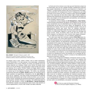 mir riesgos, paso a paso, viñeta a viñeta– creó un estilo instantánea-
mente reconocible y no sólo gracias a los personajes, actualmente
considerados como iconos. Peanuts, sin duda, es el apogeo de la tira
cómica descrita con simpleza. Nadie como Schulz ha puesto tanto
cariño a la hora de dibujar a sus personajes ni tanta lucidez para narrar
sus historias. Por su parte, Thimble Theatre, de Segar, allanó el cami-
no a Mickey Mouse, Bugs Bunny y otros comics afines –en la pantalla
no menos que en las páginas impresas–. Por último, las aventuras
audazmente descritas de Caniff y Gould pusieron los cimientos para la
legión posterior de superhéroes, incluyendo a los de Jack Kirby (el
único de los “maestros” cuya obra consta exclusivamente de historias
sobre héroes disfrazados que luchan contra el crimen). Los comics de
Caniff y Gould –narradores de aventuras domésticas y exóticas en tiem-
pos de guerra– también influyeron en la obra, más sofisticada desde el
punto de vista narrativo y moral, de Will Wisner y Harvey Kurtzman,
dos brillantes copistas cuya perspicacia hacía mucho más verosímil un
cuento espeluznante y mucho más mordaz una sátira maliciosa.
La forma de la tira cómica no es más que otro fenómeno propio de
la modernidad, pero sus dos “edades doradas” establecieron patrones
que pueden describirse en términos pre-modernos: la “barroca” y la
“clásica”. La edad dorada moderna del cómic propiamente dicha llega-
ría en los años 60 y 70, la etapa de los “komix” underground; y sin duda
el Picasso de los libros de cómic modernos sigue siendo R. Crumb,
pues si las creaciones de éste último daban lugar a frases célebres y
estilizaciones hiperbólicas que derivaban en exuberantes apologías del
sexo y las drogas o en la introspección auto-paródica, sus sucesores
se han limitado a elevar el tono.
La exposición incluye trabajos de Art Spiegelman y Gary Panter,
hiperconcientes historiadores del género que surgieron en los años 80
y que actualmente son los estandartes de otra edad dorada: la pos-
tmodernidad de los libros de comics. Maus, de Spiegelman, es una
fascinante tira cómica, tanto por sus conceptos visuales como por la
desgarradora historia que narra. Pero en trabajos anteriores,
Spiegelman había practicado todas las formas posmodernas del histo-
ricismo y la reflexividad, llegando a reciclar incluso los reciclajes del
propio Crumb. Jimbo, de Panter, trata el arte del cómic como una
forma marginal y se desarrolla, entre muchos otros rasgos embarazo-
sos, en medio de una torpeza y un tono obsesivo deliberados.
Con este nuevo siglo que comienza, aparece Chris Ware para ins-
tituir, según parece, una nueva edad dorada con un solo protagonista.
Entre los antecedentes de su obra pueden citarse el adusto claroscuro
de las novelas gráficas, los bajorrelieves expresionistas, la exagerada
complejidad de los juegos de mesa para niños y los pixelados dibujos
hechos por ordenador. Las tiras de Ware son a la vez insuperablemen-
te densas y confortablemente lógicas, llenas de detalles pero dibujadas
y escritas de tal modo que cada matiz puede verse y leerse con total
claridad. En cierto modo, el estilo de Ware recobra las asimetrías diná-
micas y la coherencia estructural de la arquitectura deconstruccionista
–o si se prefiere, neo-moderna–. La neo-modernidad de Ware se apoya
no sólo en la claridad de Crumb, sino también en la vivacidad del cla-
sicismo de Eisner, Kurtzman y Gould –e incluso en las elaboraciones
barrocas de Herriman y McCay–.
Como ya dije, la selección de Masters of American Comics se redu-
jo a quince artistas. Desde luego hubo muchos más maestros del
género en los Estados Unidos durante el último siglo, y es natural que
los aficionados se sientan ligeramente ofendidos por la ausencia, diga-
mos, de Rube Goldberg, Walt Kelly o Robert Williams. Todos tenemos
nuestros favoritos. No obstante, si ninguno de los suyos está entre los
elegidos, una visita a la muestra –o a las muestras– puede servir para
agregar alguno a su panteón particular. En efecto, es posible que usted
no haya oído hablar de figuras actualmente olvidadas como Eisner y
Kurtzman, o de talentos como Panter o Ware, cuyas obras no han lle-
gado aún al público de masas. Asimismo, es posible que no haya repa-
rado nunca en la calidad y versatilidad de maestros pioneros como
Feininger y King. La exposición se concentra en aristas individuales y
no en la historia del medio. Por otro lado, el hecho de limitar la selec-
ción a Norteamérica no obedece a un criterio nacionalista, pero sí arro-
ja luces sobre una sensibilidad y una pasión nacionales.
* Peter Frank es curador del Riverside Art Museum
y crítico de arte para Angeleno Magazine y L.A. Weekly.
44 · ARTECONTEXTO · DOSSIER
WILL EISNER The Spirit (“Il Duce’s Locket”), 1947
Dibujo para una viñeta de periódico, publicado el 25 de mayo, 1947.
Exhibida en el MOCA. Colección de Denis Kitchen. © Will Eisner Estate.
 