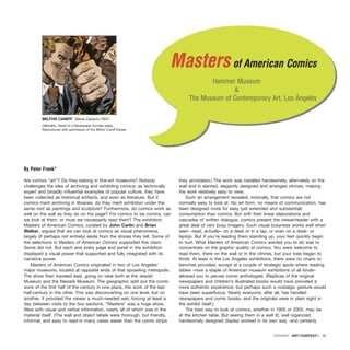 )
)
Are comics “art”? Do they belong in fine-art museums? Nobody
challenges the idea of archiving and exhibiting comics; as technically
expert and broadly influential examples of popular culture, they have
been collected as historical artifacts, and even as literature. But if
comics merit archiving in libraries, do they merit exhibition under the
same roof as paintings and sculpture? Furthermore, do comics work as
well on the wall as they do on the page? For comics to be comics, can
we look at them, or must we necessarily read them? The exhibition
Masters of American Comics, curated by John Carlin and Brian
Walker, argued that we can look at comics as visual phenomena,
largely (if perhaps not entirely) aside from the stories they tell. Some of
the selections in Masters of American Comics supported this claim.
Some did not. But each and every page and panel in the exhibition
displayed a visual power that supported and fully integrated with its
narrative power.
Masters of American Comics originated in two of Los Angeles’
major museums, located at opposite ends of that sprawling metropolis.
The show then traveled east, going on view both at the Jewish
Museum and the Newark Museum. The geographic split put the comic
work of the first half of the century in one place, the work of the last
half-century in the other. This was disconcerting on one level, but on
another, it provided the viewer a much-needed rest, forcing at least a
day between visits to the two sections. “Masters” was a huge show,
filled with visual and verbal information, nearly all of which was in the
material itself. (The wall and object labels were thorough, but friendly,
informal, and easy to read-in many cases easier than the comic strips
they annotated.) The work was installed handsomely, alternately on the
wall and in slanted, elegantly designed and arranged vitrines, making
the work relatively easy to view.
Such an arrangement revealed, ironically, that comics are not
normally easy to look at. No art form, no means of communication, has
been designed more for easy (yet extended and substantial)
consumption than comics. But with their linear elaborations and
cascades of written dialogue, comics present the viewer/reader with a
great deal of very busy imagery. Such visual busyness works well when
seen –read, actually– on a desk or in a lap, or even on a desk- or
laptop. But if you’re reading them standing up, your feet quickly begin
to hurt. What Masters of American Comics wanted you to do was to
concentrate on the graphic quality of comics. You were welcome to
read them, there on the wall or in the vitrines, but your toes began to
throb. At least in the Los Angeles exhibitions, there were no chairs or
benches provided, except at a couple of strategic spots where reading
tables –now a staple of American museum exhibitions of all kinds–
allowed you to peruse comic anthologies. (Replicas of the original
newspapers and children’s illustrated books would have provided a
more authentic experience; but perhaps such a nostalgic gesture would
have been superfluous. Nearly everyone, after all, has handled
newspapers and comic books, and the originals were in plain sight in
the exhibit itself.)
The best way to look at comics, whether in 1905 or 2005, may be
at the kitchen table. But seeing them in a well lit, well organized,
handsomely designed display worked in its own way -and certainly
DOSSIER · ARTECONTEXTO · 45
Mastersof American Comics
Hammer Museum
&
The Museum of Contemporary Art, Los Ángeles
By Peter Frank*
MILTON CANIFF Steve Canyon,1947.
January. Detail of a Newspaper Sunday page.
Reproduced with permission of the Milton Caniff Estate.
 