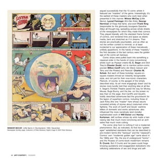 argued successfully that the 15 comic artists it
featured are “masters” of the genre. Interestingly, it’s
the earliest of these masters who work best when
presented in this manner. Winsor McCay (Little
Nemo), Lyonel Feininger (Kin-Der Kids), George
Herriman of Krazy Kat fame, and even Frank King
(responsible for the gloriously bourgeois Gasoline
Alley) all thought big, spreading across whole sheets
of the newspapers for which they made their comics.
They played liberally with the standard frame format
of comics, and rendered time and space as elastic
media, bent and stretched as if in dreams. Their
stories are practically psychedelic, and as often as
not the written content is minimal, or at least
incidental to our appreciation of these marvelously
unlikely apparitions. In the hands of these “masters,”
the first decades of the last century were the golden
age of the comic-art baroque.
Comic strips were pulled back into something a
classical order in the hands of more conventional
artists such as Popeye creator E. C. Segar and Dick
Tracy’s Chester Gould, not to mention action-comic
pioneer Milton Caniff (who did Steve Canyon and
Terry and the Pirates) and Peanuts’ Charles M.
Schulz. But each of these lockstep, square-on-
square masters limned an instantly recognizable
style, and not just for their now-iconic characters.
Peanuts, of course, is the apogee of the simply
described strip, its art more engagingly drawn and its
stories more lucidly told than anything else at all like
it. Segar’s Thimble Theatre paved the way for Mickey
Mouse, Bugs Bunny, and the like -on the screen no
less than on the page. And Caniff’s and Gould’s
boldly described adventures laid the groundwork for
the legion of superhero comics, including those of
Jack Kirby (the one “master” here whose oeuvre
consisted entirely of stories about costumed crime
fighters). The work of Caniff and Gould -wartime
tellers of domestic and exotic adventures- also
influenced the more narratively (and morally)
sophisticated work of Will Eisner and Harvey
Kurtzman, deft scribes whose sly wink made a hair-
raising tale that much more convincing and an arch
satire that much more cutting.
The comic strip form is nothing if not a modernist
phenomenon. But, as indicated, its first two “golden
ages” established standards that can be described in
pre-modern terms (the “baroque” and the “classical”).
Comics’ own “modernist golden age” came about in
the 1960s and `70s, the era of underground “komix” -
and the Picasso of comic-book modernism remains
R. Crumb. But if Crumb and his peers could forge
knowing quotations and exaggerated stylizations into
rollicking celebrations of sex and drugs and self-
46 · ARTECONTEXTO · DOSSIER
WINSOR MCCAY Little Nemo in Slumberland, 1905. December
Newspaper Sunday page. Collection of Peter Maresca. Digital image © 2005 Peter Maresca.
 