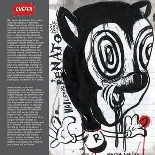 De manera casi secreta y dentro del cir-
cuito más underground de Madrid,
Chéfer (Buenos Aires, 1970) ha logrado
consolidar un lenguaje singular que sin-
tetiza con una frescura rabiosa las con-
venciones del cómic, las referencias
pop y un diálogo con la tradición gro-
tesca de Rabelais y El Bosco. Su elabo-
rado método no distingue entre los
borradores y el texto definitivo, de modo
que las correcciones se realizan, digá-
moslo así, en carne viva, delante de
nuestros ojos. Capa sobre capa, man-
cha sobre mancha, Chéfer renuncia de
antemano a adjudicar valores semánti-
cos a sus personajes o a las escenas
que tienen lugar en sus cuadros. Por
tanto no es de extrañar que recurra al
juego de la aleatoriedad sintáctica y se
instale en la superficie, que es al fin y al
cabo el único terreno posible de la pin-
tura; una superficie, no obstante, com-
pleja, dotada de incontables fondos y
dimensiones que se despliegan no sólo
en el espacio sino también en el tiempo.
Almost secretly, on the most
underground circuit of Madrid, Chéfer
(Buenos Aires, 1970) has consolidated a
singular language that synthesizes, with
a rabid freshness, the conventions of
comics, pop references and a dialogue
with the grotesque tradition of Rabelais
and Hyeronimus Bosch. His elaborate
method does not distinguish between
rough and final drafts, so corrections
are made, shall we say, in the raw,
before our eyes. Layer upon layer,
blotch upon blotch, Chéfer holds off on
assigning semantic values to his
characters or the scenes that take place
in his paintings. It is hardly surprising
then that he resorts to the game of
syntactical haphazardness and that he
plants himself on the surface, which in
the end is painting’s only possible
terrain; a surface, nonetheless, that is
complex, and imbued with countless
depths and dimensions that unfold not
only in space but also in time.
}
}
CHÉFER
 