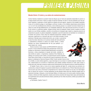 PRIMERA PÁGINA
Mundo Cómic: El cómic y su esfera de contaminaciones
Contar historias mediante la sucesión lineal de dibujos que en forma de episodios desarrollan la acción no
es algo privativo del cómic ni tiene su origen en épocas recientes; ha sido un recurso presente ya en las pin-
turas rupestres y explorado a fondo desde los orígenes del arte egipcio, aparece en las estelas mesopotá-
micas, en la cerámica griega, en sarcófagos y pinturas murales, en los retablos desde época prerrománica
y en un sin fin de manifestaciones artísticas y extra-artísticas gracias a su carácter funcional; todavía hoy se
utiliza en zonas de baja alfabetización con finalidades didácticas. Pero esta fórmula encontró en el cómic, o
la tira cómica, su particular paraíso, dirigido primero hacia la población infantil, pronto invadiría el mundo
adulto con sus infinitas variables y vendría a convertirse en el pasado siglo, desde su originaria posición de
subproducto popular, en género respetable y respetado cuyas formulaciones se insertaban sin complejos en
el ámbito de la pintura “seria” (Pop Art mediante) propiciando múltiples contami-
naciones y aperturas en un territorio del cual, no se olvide, procede y al que
pertenece. Abordar pues la historia del cómic, por un lado, y acercarnos
a esas fecundas relaciones con la pintura resulta del todo pertinente
si pretendemos entender la cultura de nuestro tiempo y dónde
asientan sus raíces manifestaciones de hoy que parecen –y a
veces logran ser– nuevas.
Hemos reunido en este dossier de ARTECONTEXTO dedicado
al cómic –al que volveremos desde otras perspectivas– textos que
analizan su nacimiento e historia (Carles Santamaria); una posición
feminista y crítica empeñada en rescatar del olvido –también en
este ámbito se repite– a importantes creadoras (Trina Robbins); su
diálogo con la pintura (John Carlin); una aproximación al pintor español
Oscar Seco (Jordi Costa); un recorrido por la gran la exposición que a este
género ha dedicado el Hammer Museum (Peter Frank); también hemos invita-
do a Chéfer, un joven artista argentino, a que intervenga con sus obras en nuestras páginas centrales; mien-
tras, CiberContexto se convierte en CiberCómic para señalar posibles itinerarios en este vasto campo a
través de la red; todo esto compone nuestro primer acercamiento que ofrecemos ahora en este MundoCómic.
El Capitán Trueno, todo un icono de la cultura española del siglo XX, cumple ahora sus primeros cin-
cuenta años y hasta el Congreso ha querido rendirle tributo con la dotación de un Premio Nacional para auto-
res de cómic que viene a reconocer la importancia de un sector de la creación sin el cual, con toda seguri-
dad, la infancia de muchos y muchas habitantes de este planeta habría sido bien diferente (desde aquí mi
personal homenaje a Vázquez y a las hermanas Gilda), sin olvidar que en el mundo adulto mantiene engan-
chados a millones de fieles seguidores, desde jovencísimos amantes del manga hasta viejos admiradores de
los superhéroes de la escuela americana clásica, pasando por los miles de autores y estilos que pueblan este
inmenso género.
¡¡¡ Felicidades, Capitán Trueno !!!
Alicia Murría
 