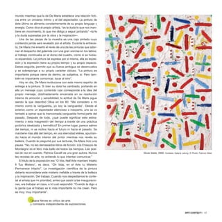 mundo mientras que la de De Maria establece una relación ficti-
cia entre un universo íntimo y el del espectador. La pintura de
éste último se alimenta constantemente de su propio lenguaje y
energía. Como dice el propio artista, “es la duda lo que nos man-
tiene en movimiento, lo que me obliga a seguir pintando” –la fe
y la duda superadas por la obra y la inspiración–.
Una de las piezas de la muestra es una caja pintada cuyo
contenido jamás será revelado por el artista. Durante la entrevis-
ta, De Maria me enseñó el revés de una de las pinturas que ador-
nan el despacho del galerista con una gran sonrisa en los labios:
el trabajo continuaba en el dorso del cuadro, como si se hubie-
ra expandido. La pintura se expresa por sí misma, ella es expre-
sión y la expresión tiene su propio tiempo y su propio espacio.
Debes seguirla, permitir que su fuerza ambigua se desenvuelva
y se sobreponga a su propio carácter obtuso. “La pintura es
importante porque viene de dentro, es subjetiva, sí. Pero tam-
bién es importante comunicar, tocar al otro”.
Hoy en día, De Maria evoluciona con este mismo espíritu de
entrega a la pintura. Si bien su obra ha cambiado, portando en
ella un mensaje cuyo contenido casi corresponde a la idea del
propio mensaje, obstinadamente encerrada en su resolución
interna de emoción y sensibilidad, la actitud de De Maria sigue
siendo la que describió Oliva en los 80: “Me considero a mí
mismo como la vanguardia, yo soy la vanguardia”. Desde el
exterior, como un espectador silencioso e inexperto, uno se ve
tentado a opinar que la mencionada vanguardia forma parte del
pasado. Después de todo, ¿qué puede significar este estira-
miento o esta trasgresión del tiempo a través de una práctica
pictórica idealizada y hermética? En primer lugar, parece salirse
del tiempo, ni se inclina hacia el futuro ni hacia el pasado. Se
mantiene más allá del tiempo, en una eternidad etérea, apuntan-
do hacia el mundo interior del pintor mientras nos revela su
belleza. Cuando le pregunté por sus lecturas, De Maria hizo una
pausa: “No, no leo demasiados libros de ficción. Los Ensayos de
Montaigne es el libro más bello de todos los tiempos. Leo poe-
sía de vez en cuando. Patricia Cavalli es una gran autora. Nunca
leo revistas de arte, no entiendo lo que intentan comunicar.”
El título de la exposición era “O Vita, Nell’Arte mantieni Intatto
Il Tuo Mistero”, es decir, “Oh Vida, en el Arte tu Misterio
Permanece Intacto”. La investigación científica de la pintura
debería reconsiderar este misterio inefable a través de la belleza
y la inspiración. Del trabajo. Cuando nos despedíamos le confe-
sé al artista que mi prioridad, antes que asistir a las inauguracio-
nes, era trabajar en casa, a lo cual respondió: “Cuando le digo a
la gente que el trabajo es lo más importante no me creen. Pero
es muy, muy importante”.
*Joana Neves es crítico de arte
y comisaria independiente de exposiciones.
ARTECONTEXTO · 57
Muse fatate, 2002. Cortesía: Galerie Lelong © Photo: Fabrice Giber
 