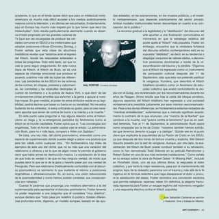 academia, lo que en el fondo quiere decir que para un intelectual norte-
americano es mucho más difícil acceder a los medios auténticamente
masivos como la televisión, y en últimas ser escuchados. Evidentemente,
aquí en Europa hay mucho más respeto por lo que tienen que decir los
intelectuales”. Esto resulta particularmente alarmante cuando se obser-
va el trato propinado por las grandes cadenas de
TV (que son las encargadas de producir las ver-
dades comunes en EEUU) a los intelectuales que
adoptan posiciones críticas (Chomsky, Sontag...)
Foster señala que esta clase de abucheos
mediáticos revelan que “estamos ante el regreso
del Kitsch, donde las respuestas anteceden a
todas las preguntas. Todo está dado, así que no
vale la pena seguir preguntando. En esta nueva
clase de Kitsch, el Kitsch de Bush, se da una
especie de chantaje emocional que produce el
acuerdo unánime más allá de todas las diferen-
cias. Las banderitas de los EEUU en las antenas
de los coches, en chapas, pósteres y calcomaní-
as, las camisetas y las estatuillas dedicadas al
cuerpo de bomberos o a la policía de Nueva York, o qué decir de las
omnipresentes cintas amarillas que exhortan a la gente a apoyar a nues-
tras tropas. En gran medida, el poder de estos símbolos reside en su legi-
bilidad, podría decirse que basan su fuerza en su banalidad. No me estoy
burlando de los símbolos, ni estoy criticando su gusto, pero sí creo nece-
sario apuntar que sirven de cortina de humo a la mierda y a la muerte.”
En este punto cabe preguntar si hay alguna relación entre el histori-
cismo en boga y la re-emergencia periódica de fenómenos como el
kitsch en el mundo capitalista. Foster opina que sí. “Las cronologías son
engañosas. Todo el mundo puede usarlas casi al antojo. La administra-
ción Bush, para no ir más lejos, compara a Hitler con Saddam.”
Se trata, una vez más, del cliché posmoderno, entendido como una
especie de supermercado donde puedes elegir a placer una postura que
será tan válida como cualquier otra. “En Norteamérica hay miles de
ejemplos de este uso del cliché, que no es más que una variación del
relativismo a ultranza y es lo que de algún modo le permite al gobierno
decir que había armas de destrucción masiva. La explotación de la idea
de que todo es verdad o de que no hay ninguna verdad, de modo que
puedes decir lo que se te de la gana y hacerlo pasar por una verdad de
Perogrullo. Pero ese relativismo (habitualmente confundido con el discur-
so posmoderno) es asimismo lo que sustenta el retorno a posiciones
dogmáticas o ultrareaccionarias. Es, en suma, una visión reduccionista
de la posmodernidad y como hemos podido constatar, sus consecuen-
cias son nefastas.”
Cuando le pedimos que proponga una metáfora alternativa a la del
supermercado para representar el discurso posmoderno, Foster lamenta
no poder responder a una pregunta que él considera “muy drástica”,
aunque declara que “todo pasa por redefinir lo público. Existen diferen-
cias profundas entre, digamos, un modelo europeo, basado en las ayu-
das estatales, en las subvenciones, en los museos públicos, y el mode-
lo norteamericano, que depende prácticamente del sector privado.
Ambos modelos institucionales tienen desventajas en cuanto a su con-
cepción de lo público.”
La renuncia gradual a la legibilidad y la “debilitación” del discurso del
arte apuntan a una frustración comunicativa en
momentos en que la estrategia estética del
poder apela al “Kitsch” más populista. Foster, sin
embargo, encuentra que la verdadera fortaleza
del discurso artístico contemporáneo está en su
supuesta “debilidad”, es decir, en su tendencia a
disgregar conjuntos de valores dados, a decons-
truir posiciones doctrinarias a través de la re-
escenificación del trauma y la pérdida. “Digamos
que el Kitsch ha regresado como un instrumento
de persuasión cultural después del 11 de
Septiembre, sólo que esta vez pretende justificar
la venganza. Kundera, que describió el Kitsch
totalitario soviético como un fenómeno de estu-
pidez colectiva que acabó confundiendo la uto-
pía con el Gulag, era reverenciado por los neoconservadores durante los
años de Reagan. Ahora resulta que tras la caída del bloque soviético,
algunos aspectos del Kitsch totalitario han regresado a una sociedad
norteamericana presidida justamente por esos mismos neoconservado-
res. Pese a las obvias diferencias, en Norteamérica estamos rodeados de
“mentiras embellecidas”, eufemismos que a menudo significan exacta-
mente lo contrario de lo que enuncian: una “marcha de la libertad” que
conduce a la muerte; una “guerra contra el terrorismo” que es en reali-
dad terrorista. Tras el 11 de Septiembre, la administración Bush opera
como amparada por la Ira de Cristo: “nosotros también hemos sufrido,
así que tenemos derecho a juzgar y a castigar”. Quizás ese es el punto
clave que explicaría la popularidad de La Pasión de Cristo en los EEUU,
ya que después de dos horas de tortura cruenta y explícita, Mel Gibson
resucita poseído por la sed de venganza. Aunque, por otro lado, la exa-
cerbación del Kitsch de Bush puede conducir también a su refutación,
como lo han demostrado Todd Solondz en su película Palindromes y
Robert Gober en una de sus más recientes instalaciones.” Como señala
en su ensayo sobre la obra de Robert Gober “A Missing Part”, incluido
en Prosthetic Gods, uno de sus últimos libros, la respuesta al dolor
colectivo, y por tanto la mejor resistencia, pasa por el mantenimiento del
enigma: lejos de la obsesión paranoica con el trauma y más allá de la fe
ingenua en la fórmula redentora que haga desaparecer el dolor o procu-
re la satisfacción del deseo, Foster reivindica una concreción escénica
que permita reelaborar, repensar, releer. En definitiva, la alegoría fractu-
rada representa para Foster un escape legítimo del victimismo vengador
y una respuesta efectiva contra el Kitsch populista.
* Juan Sebastián Cárdenas es escritor
y traductor. Vive y trabaja en Madrid.
ARTECONTEXTO · 63
HAL FOSTER Cortesía Cendeac
 