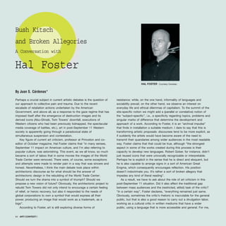 Perhaps a crucial subject in current artistic debates is the question of
our approach to collective pain and trauma. Due to the recent
escalade of retaliation actions undertaken by the American
Government, and above all, as a response to the gaze regime that has
imposed itself after the emergence of destruction images and its
derived icons (Abu-Ghraib, Twin Towers’ downfall, executions of
Western citizens who had been previously kidnapped, the spectacular
media coverage of battles, etc.), art in post-September 11 Western
society is apparently going through a paradoxical state of
simultaneous suspension and contestation.
Key figure of current art criticism, professor at Princeton and co-
editor of October magazine, Hal Foster claims that “in many senses,
September 11 impact on American culture, and I’m also referring to
popular culture, was astonishing. This event, as we all know, so much
became a sort of taboo that in some movies the images of the World
Trade Center were removed. There were, of course, some exceptions
and attempts were made to render pain in a way that was sincere and
honest. Nevertheless, I think the main debate took place within
architectonic discourse as for what should be the answer of
architectonic design in the rebuilding of the World Trade Center:
Should we turn the drama into a symbol of triumph? Should we
propose a new vision of future? Obviously, the architectonic project to
rebuild Twin Towers did not only intend to encourage a certain feeling
of relief, or heroic recovery, but also it responded to the needs of
global corporations to own a symbol that would express all their
power, producing an image that would work as a trademark, as a
logo”.
According to Foster, art is still exploring diverse forms of
resistance: while, on the one hand, informality of languages and
sociability prevail, on the other hand, we observe an interest on
everyday life and ethical dilemmas of capitalism. To the summit of the
site-specific notion we might add a (parallel or correlative) notion of
the “subject-specific”, i.e., a specificity regarding topics, problems and
singular marks of difference that determine the development and
approach of a work. According to Foster, it is an “archival impulse”
that finds in installation a suitable medium. I dare to say that this is
transforming artistic proposals: discourses tend to be more explicit, as
if suddenly the artists would have become aware of the need to
transmit their quandaries among wider audiences in the most readable
way. Foster claims that that could be true, although “the strongest
aspect in some of the works created during this process is their
capacity to develop new languages. Robert Gober, for instance, didn’t
just reused icons that were univocally recognizable or interpretable.
Perhaps he is explicit in the sense that he is direct and eloquent, but
he is also capable to arrange signs in a sort of American Great
Enigma, which consequently encourages reflection. His position
doesn’t indoctrinate you. It’s rather a sort of broken allegory that
impedes any kind of literal reading”.
As a result, we have to ask about the role of art criticism in this
post-September 11 situation. Did it also affect the traditional gap
between mass audiences and the (restricted, elitist) task of the critic?
“In a certain way”, Foster declares, “everything remained just same.
Obviously, sometimes the critic’s rhetoric is inscrutable for the general
public, but that is also a good reason to carry out a divulgation labor,
working as a cultural critic in written mediums that have a wider
public, using a language that is more accessible and general. For me,
64 · ARTECONTEXTO
Bush Kitsch
and Broken Allegories
A Conversation with
Hal Foster
By Juan S. Cárdenas*
HAL FOSTER Courtesy Cendeac
 