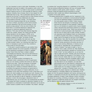 it is very important to work in both sides. Nonetheless, in the USA,
intellectuals must look for shelter in the academic world, which in the
end means that for them it is harder to have access to authentically
massive mediums such as TV, and eventually be heard by a wider
audience. Evidently, here in Europe, there is more respect for what
intellectuals have to say.” This is particularly alarming when one
observes how the big TV networks (which so often produce common
truths in the US) treat those intellectuals who adopt
critical positions (Chomsky, Sontag…) As Foster points
out, this kind of jeering reveals that we are witnessing
“the return of Kitsch, according to which all the answers
are given beforehand. We have all the answers, so why
should we keep asking? In this new kind of Kitsch, the
Bush Kitsch, an emotional blackmail is deployed that
produces an unanimous agreement beyond any
difference. Think about all those little American flags that
invade cars, posters, stickers, the T-shirts and the little
statues devoted to the fire brigade or NYPD, not to
mention the omnipresent yellow ribbons that encourage
people to support our troops. The power of these
symbols lies in their legibility. We could even say that
their power is based on their banality. I’m not making fun
of these symbols, neither I am criticizing their taste, but I
think it is necessary to point out how they constitute a
smoke screen for shit and death.”
In this point it would be pertinent to ask whether there
is a relation between the current popularity of historicism
and the periodical re-emergence of kitsch in capitalist
society. Foster thinks that there is indeed a relation:
“Chronologies are deceiving. They can be used almost as
one pleases. Bush administration, for instance, compares
Hitler with Saddam”.
Again, we witness another re-emergence: the
postmodern cliché, understood as a sort of supermarket
where you can choose a position that will be as valid and
truthful as any other. “There are thousands of examples
of that use of postmodern cliché in America, which is
nothing else but a variation of extremist relativism and it
is somehow the argument that permits our government to
say that there were weapons of massive destruction. It’s an
exploitation of the notion that everything is truth or that there is not
truth at all –which enables you to impose your truth. However, this
relativism (so often mistaken with postmodern discourse) is also the
key notion that provides an alibi for dogmatic or extreme-rightist
positions. In short, this encourages a reductionist vision of
postmodernism and, as we have seen, the consequences are terrible.”
We asked Hal Foster to propose an alternative metaphor for the
supermarket as a description of postmodern discourse, but he said he
couldn’t answer a question that he considers “very drastic”, although
he declares that “everything depends on a redefinition of the public.
There are profound differences between, let’s say, an European model
-which is based on public grants, public museums…- and an
American model that depends almost exclusively on private
investments. Both models have different disadvantages in their
conception of the public sphere”.
The gradual abandonment of legibility and the “weakening” of art
discourse have constituted a communicational frustration,
now that the aesthetical strategy of empowerment uses
the most populist version of kitsch. Foster, however,
thinks that the real strength of contemporary artistic
discourse lies precisely on that supposed “weakness”,
that is, on its tendency to question joints of given (biased)
values, deconstructing doctrinarian positions by re-staging
trauma and the sense of loss. “Kitsch has returned as an
instrument of cultural persuasion after September 11, only
that this time it’s being used to justify revenge. Kundera -
who described soviet totalitarian kitsch as a phenomenon
of collective stupidity that ended up mistaking utopia with
gulag- used to be praised by neo-cons of the Reagan
administration. Now, after the downfall of the soviet block,
some aspects of totalitarian kitsch have returned to an
American society governed by the same neo-cons. In
spite of some obvious differences, in America we are
surrounded by “beautified lies” and euphemisms: a
“march of freedom” that leads to death, a “war on
terrorism” that is really a terrorist war. After September
11, the Bush administration operates as if favored by the
Wrath of God: “we have suffered too, so we have the
right to judge and punish”. Perhaps, that may be the key
point that explains the popularity of The Passion of The
Christ in the US. Indeed, after two ours of explicit, cruel
torture, Mel Gibson resurrects completely eager to take
revenge. Nevertheless, the exacerbation of Bush Kitsch
may also lead to its own refutation, as it has been
demonstrated both by Todd Solondz in Palindromes and
Robert Gober in one of his most recent installations.” As
Foster points out in an essay on Gober’s work (“A
Missing Part”, included in Prosthetic Gods, one of his
most recent books), the proper response to collective pain, therefore
the best resistance, is intimately related to the maintenance of the
enigma: far from the paranoid obsession with trauma, and beyond any
naïf faith in a redemptive formula that may eliminate pain or provide an
immediate satisfaction of desire, Foster defends a scenic concretion
that allows for re-working, re-thinking, re-reading. In short, a broken
allegory represents a legitimate escape from the vengeful victimization
and an effective response against populist kitsch.
*Juan Sebastián Cárdenas is a writer and translator. He
lives and works in Madrid.
ARTECONTEXTO · 65
 