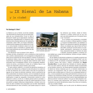 La Habana es, por su historia, una de las ciudades
más fascinantes de América pero se encuentra atra-
pada por sus contradicciones. Si por un lado la
Revolución impidió que la especulación urbanística
transformara irreparablemente la coherencia arqui-
tectónica de los diversos barrios por otro apenas ha
emprendido, desde 1959 y de manera sistemática,
mantenimientos regulares de los edificios por lo que,
en un clima tropical, el deterioro urbano se ha ido
acumulándo hasta lo irreversible en grandes áreas
de la ciudad afectando así a las condiciones de vida
de sus habitantes.
Una Revolución que se propuso como ideal el
bienestar de todos, actualmente, y por su resistencia a toda transforma-
ción y cambio, está propiciando, si no consagrando, la degradación coti-
diana de las condiciones de vida que desde la vivienda a la educación o
la asistencia médica, fueron sus principales logros. Las restauraciones
emprendidas recientemente en algunas áreas históricas están siendo
enfocadas hacia la rentabilidad turística, con el consiguiente desplaza-
miento de vecinos, convirtiendo el núcleo de La Habana Vieja en una
especie de melancólico parque temático para turistas.
En este contexto, polémico y no excento de elementos dramáticos, la
IX edición de la Bienal de La Habana ha sido enfocada en la ciudad con
el título de Dinámicas de la cultura urbana. Esta idea fue avanzada en
algunas de las líneas de ediciones anteriores, ahora la pertinencia del
tema puede leerse de diversas maneras: como la necesidad de articular
un germen de sociedad civil en la que los círculos artísticos pueden aún
desempeñar un papel de vanguardia, introduciendo cambios en cómo
engarzar la cultura y el arte en un debate general sobre la sociedad, o
como esquema para desarrollar una idea de ciudad sostenible en la que
encuentren su espacio reflexiones independientes, y también como una
forma de abrir el debate hacia propuestas que se están desarrollando
internacionalmente en otros contextos y que pueden apoyar sin ruptura
los esfuerzos que intentan, desde el interior,
dinamizar un ámbito cultural que es muy vivo
pero que está paralizado por el constante temor
a ser “incorrecto”.
En un contexto muy centralizado y controlado
como es el cubano, la Bienal significa un tiempo
y un espacio de debate abierto y de visibilidad. La
Bienal no es solamente la selección del programa
oficial y los debates que, bajo el título de Forum
Idea 2006, constituyen el evento teórico con des-
tacada participación internacional de primera
línea, propiciando también un territorio de visitas
a estudios, proyectos paralelos y contactos con
una realidad que, a pesar de los problemas, mantiene una gran calidad y
un fuerte dinamismo.
No han faltado en esta edición problemas con aquellos proyectos que
no se han integrado “adecuadamente” en el “programa oficial”, aún con
un estatuto de “off”: por ejemplo, la exposición Marcapaso, una visión de
la escena cubana más actual y radical, comisariada por Magda
González-Mora, no pudo abrirse tras intentarlo en diversos espacios.
Para una visión externa, este tipo de anécdotas resulta incomprensible
ya que artistas y obras son, de manera general, apoyados individualmen-
te desde las mismas instancias que en un momento determinado no
autorizan una inauguración; todo se vuelve en cierto modo absurdo,
pues las artes visuales gozan en Cuba de una considerable libertad crí-
tica, y se da la paradoja de que obras particularmente incisivas son pre-
miadas en los certámenes oficiales. Sin duda, una posible explicación es
ese temor difuso de la burocracia oficial a asumir responsabilidades más
allá de la estricta “corrección política” en la que se halla atrapado el sis-
tema. En contraste otras exposiciones “off” gozaron de inserción aún
mostrando una versión del panorama cubano muy crítica con el sistema,
caso de La Huella múltiple.
La Bienal de La Habana, que ha sido punto de referencia esencial
66 · ARTECONTEXTO
La IX Bienal de La Habana
y la ciudad
Por Santiago B. Olmo*
LINA KIM y MICHAEL WESELY
Arquivio Brasilia, 2005. Instalación de fotos de
archivo restauradas digitalmente.
 