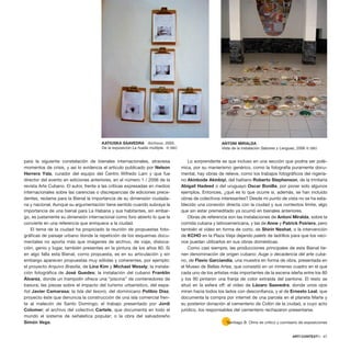 para la siguiente constelación de bienales internacionales, atraviesa
momentos de crisis, y así lo evidencia el artículo publicado por Nelson
Herrera Ysla, curador del equipo del Centro Wifredo Lam y que fue
director del evento en ediciones anteriores, en el número 1 / 2006 de la
revista Arte Cubano. El autor, frente a las críticas expresadas en medios
internacionales sobre las carencias o discrepancias de ediciones prece-
dentes, reclama para la Bienal la importancia de su dimensión ciudada-
na y nacional. Aunque su argumentación tiene sentido cuando subraya la
importancia de una bienal para La Habana y sus habitantes, sin embar-
go, es justamente su dimensión internacional como foro abierto lo que la
convierte en una referencia que enriquece a la ciudad.
El tema de la ciudad ha propiciado la reunión de propuestas foto-
gráficas de paisaje urbano donde la repetición de los esquemas docu-
mentales no aporta más que imágenes de archivo, de viaje, disloca-
ción, genio y lugar, también presentes en la pintura de los años 80. Si
en algo falla esta Bienal, como propuesta, es en su articulación y sin
embargo aparecen propuestas muy sólidas y coherentes, por ejemplo:
el proyecto Arquivo Brasilia, de Lina Kim y Michael Wesely; la instala-
ción fotográfica de José Guedes; la instalación del cubano Franklin
Álvarez, donde un trampolín ofrece una “piscina” de contenedores de
basura; las piezas sobre el impacto del turismo urbanístico, del espa-
ñol Javier Camarasa; la Isla del tesoro, del dominicano Polibio Díaz,
proyecto éste que denuncia la construcción de una isla comercial fren-
te al malecón de Santo Domingo; el trabajo presentado por Jordi
Colomer; el archivo del colectivo Cartele, que documenta en todo el
mundo el sistema de señaletica popular; o la obra del salvadoreño
Simón Vega.
Lo sorprendente es que incluso en una sección que podría ser polé-
mica, por su manierismo genérico, como la fotografía puramente docu-
mental, hay obras de relieve, como los trabajos fotográficos del nigeria-
no Akinbode Akinbiyi, del haitiano Roberto Stephenson, de la trinitaria
Abigail Hadeed o del uruguayo Oscar Bonilla, por poner solo algunos
ejemplos. Entonces, ¿qué es lo que ocurre si, además, se han incluido
obras de colectivos interesantes? Desde mi punto de vista no se ha esta-
blecido una conexión directa con la ciudad y sus contextos límite, algo
que sin estar premeditado ya ocurrió en bienales anteriores.
Obras de referencia son las instalaciones de Antoni Miralda, sobre la
comida cubana y latinoamericana, y las de Anne y Patrick Poiriers, pero
también el vídeo en forma de corto, de Shirin Neshat, o la intervención
de KCHO en la Plaza Vieja dejando palets de ladrillos para que los veci-
nos puedan utilizarlos en sus obras domésticas.
Como casi siempre, las producciones principales de esta Bienal tie-
nen denominación de origen cubano: Auge o decadencia del arte cuba-
no, de Flavio Garciandía, una muestra en forma de obra, presentada en
el Museo de Bellas Artes, que consistió en un inmenso cuadro en el que
cada uno de los artistas más importantes de la escena isleña entre los 80
y los 90 pintaron una franja de color extraída del pantone. El resto se
situó en la esfera off: el vídeo de Lázaro Saavedra, donde unos ojos
miran hacia todos los lados con desconfianza, y el de Ernesto Leal, que
documenta la compra por internet de una parcela en el planeta Marte y
su posterior donación al cementerio de Colón de la ciudad, a cuyo acto
jurídico, los responsables del cementerio rechazaron presentarse.
ARTECONTEXTO · 67
*Santiago B. Olmo es crítico y comisario de exposiciones
ANTONI MIRALDA
Vista de la instalación Sabores y Lenguas, 2006 © SBO
KATIUSKA SAAVEDRA Archivos, 2005.
De la exposición La huella múltiple. © SBO
 