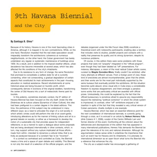 9th Havana Biennial
and the City
Because of its history, Havana is one of the most fascinating cities in
America, although it is trapped in its own contradictions. While, on the
one hand, Revolution impeded that the real state speculation would
irreparably transform the architectonic coherence at numerous
neighborhoods, on the other hand, the Cuban government has barely
undertaken any regular or systematic maintenance of buildings since
1959. As a result, and in addition to the tropical weather effects, urban
decadence has become irreversible at several areas, which has also
affected the life conditions of the city’s inhabitants.
Due to its resistance to any form of change, the same Revolution
that promised to consolidate a welfare state for all is currently
consenting, when not consecrating, a gradual degradation of certain
aspects that constituted its main achievements in the past –housing,
education or medical assistance. Recent refurbishments at some
historical areas are being focused on touristic profit, which
consequently derives in evictions of the original dwellers, transforming
the center of Old Havana into a sort of melancholic theme park for
tourists.
In this polemic, sometimes dramatic context, the 9th
edition of
Havana Biennial has been focused on the city itself. Under the title
Dinámicas de la cultura urbana (Dynamics of Urban Culture), this idea
had been prefigured to a certain degree in the latest editions. This
time, the pertinence of this subject may be understood in many
different ways: as a need to articulate the origin of a civil society in
which artistic circles could still perform the role of an avant-garde,
introducing alterations as for the manner of linking culture and art to a
general debate on society; or either as a framework to develop the
notion of a sustainable city that provides space for independent
reflections; or as a manner to open a dialogue about some proposals
that are being developed internationally in other contexts, which, in
turn, may support without any rupture implicated all those efforts -
made from within- intended to dynamize a cultural milieu that is as
lively as paralyzed because of a constant fear to be “incorrect”.
In a context so centralized and controlled as Cuba, the Biennial
means a time and a space of open debate and visibility. This Biennial
is not only the result of a selection of the official program, and the
debates (organized under the title Forum Idea 2006) constitute a
theoretical event with noteworthy participants, enabling also a territory
that includes visits to studios, parallel projects and contacts with a
reality that preserves its quality and its strong dynamism, despite its
numerous problems.
Of course, in this edition there were some problems with those
projects that were not “properly” integrated in the “official program”,
even though they had been labeled as “off” presentations. For
instance, Marcapaso, a vision of the most radical Cuban artistic scene,
curated by Magda González-Mora, finally couldn’t be exhibited -after
many attempts at different venues. From a foreign point of view, these
kind of anecdotes are almost incomprehensible, given that the artists
and their works are for the most part individually supported by the
same bureaus that eventually prohibit the exhibitions. All this situation
becomes quite absurd, since visual arts in Cuba enjoy a considerable
freedom to express disagreement, and there emerges a paradox:
some works that are particularly critical are awarded with official
prizes. Undoubtedly, this could be explained by the fact that the
official bureaucracy is somehow afraid to assume any responsibility
beyond the restraining “political correction” in which the whole system
is imprisoned. In contrast, other “off” exhibitions enjoyed a full
insertion in spite of the fact that they revealed a very critical version of
Cuban panorama –Huella multiple is one example.
Havana Biennial, which has been an essential reference point for
the next constellation of international biennials, is currently going
through a crisis, as it is evinced in an article by Nelson Herrera Ysla
(Arte Cubano # 1, 2006), curator of the Centro Wilfredo Lam and
former director of this event. Confronting all the criticism about the
deficiencies and discrepancies of this edition that has appeared in
many international publications, Herrera Ysla demands the Biennial be
given the relevance of its civic and national dimension. Although his
argumentation makes sense while it underlines the importance that
such an event has for Havana and its inhabitants, it is precisely its
international dimension as an open forum what turns the Biennial into
a reference that enhances the city.
The city as a subject-matter has encouraged a gathering of
68 · ARTECONTEXTO
By Santiago B. Olmo*
 