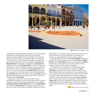 photographic proposals about urban landscape in which the repetition
of documentary schemes offers nothing but archival, touristic,
dislocating and local images that are also present in the painting of
the 80s. If there is a failure in this Biennial in terms of a proposal, it
must be looked for in its articulation. Nevertheless, there were solid
and coherent proposals such as Arquivo Brasilia, by Lina Kim and
Michael Wesely; the photographic installation by José Guedes; the
installation by Cuban artist Franklin Álvarez –in which a trampoline is
located above a “pool” of garbage containers-; the pieces about the
urban impact of tourism by Spanish artist Javier Camarasa; La Isla
del tesoro, a work by Dominican artist Polibio Díaz that denounces
the construction of a commercial island in front of Santo Domingo’s
pier; Jordi Colomer’s work; the archive of the group Cartele, that has
filed the system of popular signals around the world; or the work by
Salvadorian artist Simón Vega.
Surprisingly, in spite of the fact that the section of pure
documentary photography could have been polemic due to its generic
mannerism, we found cutting-edge photographers such as Nigerian
Akinbode Akinbiyi, Roberto Stephenson from Haiti, Abigail Hadeed
from Trinidad or Óscar Bonilla from Uruguay, among others. Then,
why so much fuss if some works by interesting collectives have been
also included? In my opinion, a direct connection with the city and its
limiting contexts has not been established –a connection that,
however, was unpremeditatedly present in previous editions.
Among the reference works we find Antonia Miralda’s installations
about Cuban and Latin American food, as well as Anne and Patrick
Poiriers’ works, Shirin Neshat’s video or the intervention by KCHO at
the Plaza Vieja –who created a series of brick platforms that the
neighbors could use in their domestic reparations.
Customarily, the main productions in this Biennial are always
Cuban works: Auge o decadencia del arte cubano, by Flavio
Garciandía, an exhibition that is also an artwork presented at the
Museo de Bellas Artes, which consisted of a huge canvass on which
every important artist of the Island’s artistic scene of the 80s and 90s
would paint a color stripe extracted from the pantone. The rest of
noteworthy works were located at the off scene: Lázaro Saavedra’s
video, in which a pair of eyes look mistrustfuly in all directions; and
Ernesto Leal’s video, which registers the acquisition via internet of a
smallholding in Mars and its later donation to the Colon Cemetery
during a juridical act that those in charge of the cemetery refused to
attend.
ARTECONTEXTO · 69
* Santiago B. Olmo is a critic and curator
KCHO Plaza Vieja, La Habana. © SBO
 