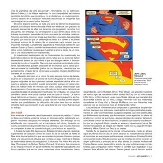 crea la gramática del arte secuencial”1
. Ahondando en su definición,
Romà Gubern y Luis Gasca reafirman “la rica complejidad del sistema
semiótico del cómic, que constituye, no lo olvidemos, un medio escripto-
icónico basado en la narración mediante secuencias de imágenes fijas
que integran en su seno textos literarios”2
.
El cómic dispone además de toda una serie de elementos lingüísticos
propios. Los dibujos dentro de cada viñeta son estáticos y es gracias a la
sucesión secuencial de ellas que tenemos una progresión narrativa. Los
dibujantes, sin embargo, no se resignaron a que dentro de la viñeta no
hubiera movimiento, desarrollando toda una serie de símbolos cinéticos.
Tenemos ejemplos como las líneas que describen una caída, las nubecillas
de polvo que indican que un personaje ha salido a la carrera o las líneas
circulares encima de la cabeza de un personaje para mostrar que se
encuentra mareado. La historieta, siguiendo la meticulosa exposición que
realizan Gubern y Gasca, también ha desarrollado unos ideogramas enten-
didos como metáforas visuales que muestran el amor a través de un cora-
zón o una idea brillante con una bombilla.
La creatividad desbordante de los historietistas ha cuestionado los
parámetros clásicos del lenguaje del cómic, tales que las acciones deben
desarrollarse dentro de una viñeta o que los diálogos deben ir forzosa-
mente dentro de un bocadillo. Siempre que narrativamente resulte cohe-
rente, las historietas pueden prescindir de los marcos que a veces pue-
den encorsetar la creatividad gráfica de un dibujante, mientras que los
pensamientos y frases de los personajes se pueden integrar de diferentes
maneras en su narración.
La utilización del color en el cómic ha sido siempre motivo de debate.
Cuando en la exposición La factoría de humor Bruguera3
se mostraron las
páginas originales de los ingeniosos autores españoles de los años cin-
cuenta y sesenta, el público quedó sorprendido porque no había color.
Ellos los habían leído en revistas con color, aunque desconocían que
fuera mecánico. Era un recurso muy utilizado por la industria del cómic en
aquellas décadas de producción masificada. Sin embargo, las cosas han
cambiado desde hace unos cuantos años en todo el mundo. La fuerza
visual del cómic en blanco y negro resulta infinitamente superior a las his-
torietas simplemente coloreadas, y cada vez son más los autores experi-
mentan sus posibilidades. La utilización del color tiene hoy un sentido
diferente dado que el creador lo usa para dotar de una mayor fuerza visual
su trabajo.
Born in USA
Para entender el presente, resulta necesario conocer el pasado. El cómic
no tiene una historia uniforme porque en diversas partes del planeta sur-
gieron historietas dibujadas en tiempos diferentes. Sin embargo, se ha
establecido una convención en el nacimiento del cómic, teniendo en
cuenta la existencia de precedentes muy directos y que muchos teóricos
no comparten la idea de ponerle un lugar y una fecha a su aparición.
A finales del siglo XIX, la prensa en Estados Unidos empezó a publicar
suplementos de carácter cómico en color. El 26 de octubre de 1896, el
New York Journal publicó lo que se considera la primera historieta porque
había una secuencia de dibujos que contaba un gag, mientras el diálogo
se desarrollaba dentro de unos globos. El título era The Yellow Kid and His
New Phonograph de Richard Fenton Outcault. Ni el autor fue consciente
de su propia invención en aquel momento. No obstante había abierto una
forma narrativa que en los años posteriores otros historietistas fueron
desarrollando, como Rudolph Dirks y Fred Opper. Los grandes maestros
del nuevo siglo de historietas fueron Winsor McCay con su mítica serie
Little Nemo in Slumberland, unas maravillosas páginas que narraban los
alucinantes sueños de un niño; George Herriman con sus historietas
surrealistas de Krazy Kat; y George McManus con sus hilarantes tiras
sobre la vida de los nuevos ricos en Bringing Up Father.
Los periódicos norteamericanos empezaron a generalizar la aparición
de tiras diarias en sus ediciones, mientras los domingos publicaban suple-
mentos en color con historietas a página completa, que eran distribuidas
por los llamados syndicates, que funcionaban como agencias. La oferta se
amplió con comics de aventuras, algunas de ellas de carácter fantástico
como Flash Gordon de Alex Raymond, un clásico que todavía hoy deslum-
bra por su magistral dibujo, puesta en escena y apasionante trama. No
menos merecedores de elogios son Harold Foster con su saga El Príncipe
Valiente y Milton Cannif con Terry y los piratas.
Nacido de las páginas de la prensa norteamericana, medio en el que
sigue triunfando hoy en día, el cómic alcanzó su independencia editorial
al imprimirse en sus propias publicaciones, conocidas en Estados Unidos
como comic-books. Resulta curioso que las revistas de cómic tuvieran un
origen publicitario, a principio de los años treinta. Su creador fue Maxwell
Charles Gaines quien desarrolló la edición de unas publicaciones con his-
torietas para compañías como Procter & Gamble que regalaban a sus
clientes. Ante el éxito del invento, Gaines pensó que el formato podría
DOSSIER · ARTECONTEXTO · 7
JEPH LOEB y
TIM SALE
Superman para todas
las estaciones, 2005.
Editorial Planeta
DeAgostini Comics.
 