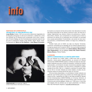 70 · ARTECONTEXTO
SANTIAGO DE COMPOSTELA
DIÁLOGOS CON EL YO, JORGE MOLDER EN EL CGAC
Jorge Molder (Lisboa, 1947) es una de las referencias inagotables de
la fotografía portuguesa no sólo por la extensión y calidad de su obra
sino también por la influencia que ha generado como autor y pensa-
dor. El Centro Gallego de Arte Contemporáneo presenta hasta el mes
de junio la exposición titulada Jorge Molder, Algum Tempo Antes.
Comisariada por Maria do Céu Baptista y João Miguel Fernandes,
la muestra se compone de tres de las series más relevantes en la obra
del artista producidas en los últimos veinticinco años. Se trata de un
trabajo fragmentado que aborda criterios de pertenencia y tiempo.
Este artista y filósofo, que curiosamente no recuerda qué lo motivó a
acercarse a la cámara, es un explorador de la intimidad y la mismidad
de su propia personalidad. El autorretrato y las series son dos recur-
sos profunda y constantemente visibles a lo largo de su dilatada tra-
yectoria.
También hasta junio el CGAC nos deja ver Arquivar Tormentas,
exposición compuesta por el resultado de sus últimas adquisiciones y
de algunas piezas de la Fundación ARCO. Una oportunidad estupenda
para apreciar trabajos de artistas como Chema Madoz, Bleda & Rosa,
Allen Ruppersberg o de los gallegos Carlos Rial, Simón Pacheco,
Mónica Alonso y Pamen Pereira.
A CORUÑA
ABIERTA LA CONVOCATORIA DE LA IX MOSTRA UNIÓN FENOSA
Con una dotación de 15.000, 9.000 y 6.000 euros para un primer,
segundo y tercer premio respectivamente, se convoca la IX Mostra
Internacional UNIÓN FENOSA abierta a artistas de todas las nacionali-
dades cualquiera que sea su ámbito de expresión, incluidos los medios
audiovisuales, y sin limitación de edad; únicamente se plantean exigen-
cias en cuanto a los tamaños, que para pintura y fotografía no podrán
exceder de los 200 x 200 cm. y respecto a escultura no podrán reba-
sar los 150 cm. de lado. Deberán ser obras inéditas y el plazo de pre-
sentación abarca la semana del 29 de mayo al 2 de junio.
Entre las obras presentadas y no premiadas el Jurado realizará una
selección que formará parte de la muestra que tendrá lugar entre los
meses de julio y septiembre de 2006, en las salas del MACUF (Museo
de Arte Contemporáneo UNIÓN FENOSA), en A Coruña. Asimismo, el
Ayuntamiento de esta ciudad convoca el Premio Julián Trincado, exclu-
sivamente para autores gallegos, dotado con 7.500 euros, y cuya obra
será elegida entre los artistas que se hayan presentado a la Mostra.
Para más información dirigirse a: macuf@unionfenosa.com
JORGE MOLDER De la serie Nox, 1998-97.
Cortesía Colecção Berardo, Sintra Museo de Arte Moderna
 