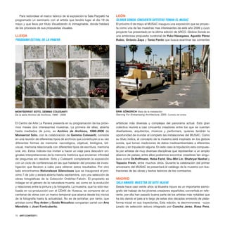 Para redondear el marco teórico de la exposición la Sala Parpalló ha
programado un seminario con el artista que tendrá lugar el día 18 de
mayo y que lleva por título Visualizando lo inimaginable, donde hablará
de los procesos de sus propuestas visuales.
LLEIDA
PROGRAMA ESTIVAL DE LA PANERA
El Centro de Arte La Panera presenta en su programación de los próxi-
mos meses dos interesantes muestras. La primera de ellas, abierta
hasta mediados de junio, es Archivo de Archivos, 1998-2006 de
Monserrat Soto, con la colaboración de Gemma Colesanti; consiste
en una reunión de diferentes tipos de archivos que constituyen a su vez
diferentes formas de memoria: necrológica, objetual, biológica, bit-
visual, memoria relacionada con diferentes tipos de escritura, memoria
oral, etc. Estos índices nos invitan a hacer un viaje para descubrir ori-
ginales interpretaciones de la memoria histórica que encierran infinidad
de preguntas sin resolver. Soto y Colesanti completarán la exposición
con un ciclo de conferencias en las que hablarán del proceso de inves-
tigación que llevaron a cabo para obtener estos resultados. Por otro
lado encontramos Naturalezas Silenciosas que se inaugurará el pró-
ximo 7 de julio y estará abierta hasta septiembre, con una selección de
obras fotográficas de la Colección Ordóñez-Falcón. El propósito es
indagar en el género de la naturaleza muerta, así como en la evolución
y relaciones entre la pintura y la fotografía. La muestra, que ha sido rea-
lizada en co-producción con el CDAN de Huesca, se compone de un
centenar de obras con un marco temporal que abarca desde los inicios
de la fotografía hasta la actualidad. No es de extrañar, por tanto, que
artistas como Roy Arden y Guido Mocafico compartan cartel con Ana
Mendieta o Joan Fontcuberta.
LEÓN
GLOBOS SONDA: CINCUENTA ARTISTAS TOMAN EL MUSAC
El próximo 6 de mayo el MUSAC inaugura una exposición que se proyec-
ta como una de las muestras mas interesantes de este año 2006 y cuyo
proyecto fue presentado en la última edición de ARCO. Globos Sonda es
una ambiciosa propuesta curatorial de Yuko Hasegawa, Agustín Pérez
Rubio, Octavio Zaya y Tania Pardo que busca examinar las corrientes
artísticas más diversas y complejas del panorama actual. Esta gran
colectiva reunirá a casi cincuenta creadores entre los que se cuentan
diseñadores, arquitectos, músicos y performers, quienes tendrán la
oportunidad de inundar al completo las instalaciones del MUSAC. Como
su título indica, el concepto de la muestra está inspirado en los globos
sonda, que toman mediciones de datos medioambientales a diferentes
alturas y sin tripulación alguna. En este caso la tripulación esta compues-
ta por artistas de muy diversas disciplinas que representan a un amplio
abanico de países; entre ellos podremos encontrar creadores tan singu-
lares como Dr.Hoffmann, Heba Farid, Shu-Min Lin, Shahryar Nashat y
Topacio Fresh, entre muchos otros. Durante la celebración del primer
aniversario del MUSAC se presentará el catálogo de la muestra con ilus-
traciones de las obras y textos teóricos de los comisarios.
MADRID
SALA AMADÍS: MUESTRA DE ARTE INJUVE
Desde hace casi veinte años la Muestra Injuve es un importante sismó-
grafo del trabajo de los jóvenes creadores españoles; convertida en refe-
rente, por ella han pasado buena parte de los artistas más notables que
ha ido dando el país a lo largo de estas dos décadas sirviendo de plata-
forma inicial en sus trayectorias. Esta edición, la decimonovena –cuyo
jurado de selección estuvo integrado por Concha Jerez, Rosa Pera,
72 · ARTECONTEXTO
MONTSERRAT SOTO, GEMMA COLESANTI
De la serie Archivo de Archivos, 1998 - 2006
ERIK GÖNGRICH Vista de la instalación
Starving For Embarrasing Architecture, 2005. Cortesía del artista
 