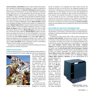 José Luis Gómez y Alicia Murría, quien ha sido comisaria de la exposi-
ción– presenta en la Sala Amadís el trabajo de 11 artistas. La Muestra se
abre con una intervención de Antonio R. Montesinos realizada especí-
ficamente para el hall de acceso, en cuyo suelo desarrolla un trazado de
líneas y textos que, con humor, transforman esa zona de paso. El colec-
tivo Idades presenta una instalación interacactiva que, diseñada para
ubicarse en la calle y mediante cámaras situadas en diferentes lugares,
permite el desarrollo de un juego de pelota virtual entre personas situa-
das a gran distancia y que no se conocen entre sí. La señalética urbana
es el campo de trabajo de Ana Lou; mientras, María Castelló presenta
unas fotografías de frágiles construcciones; también con imágenes foto-
gráficas Miguel Ángel Tornero compone desconcertantes escenas de
carácter narrativo. A través de collages fotográficos, pinturas y un vídeo,
Regina de Miguel explora la idea del viaje, tanto físico como mental.
Tres grandes dibujos le sirven a Moisés Mahiques para trazar una refle-
xión intimista del cuerpo; Mientras, Gabriela Bettini presenta una insta-
lación que explora la memoria con un tono autobiográfico. Una anima-
ción donde el relato avanza en función de las opciones del espectador
es la obra que ofrece Emilio Jiménez; por su parte, Aitor Lajarín des-
pliega una instalación que se prolonga en paredes, techo y suelo, a base
de pintura donde indaga las posibilidades de este medio. Por último, la
obra de Juan José Martín recrea el despacho oval de la Casa Blanca
utilizando el humor desde una perspectiva crítica.
En conjunto, una buena síntesis de las prácticas artísticas por las que
se decantan los nombres más jóvenes.
ERRÓ EN LA SALA ALCALÁ 31
La Sala de exposiciones de la Comunidad de Madrid presenta hasta el 21
de mayo la exposición Erró. El gran collage del mundo, una retrospectiva
del artista Gudmundur
Gudmundsson (Olafsvik,
Islandia, 1932), más
conocido como Erró,
que se ha llevado a cabo
en colaboración con el
IVAM y que reúne 72
obras, donde aparecen
desde pequeños colla-
ges fechados en 1958 a
pinturas de sus grandes
series “femmes fatales”
y “pinturas chinas”, así
como la proyección de
su película experimental
Grimace, realizada entre
1962 y 1967.
La técnica del colla-
ge, que es la base de su
lenguaje en el terreno
formal se extiende a la iconografía que utiliza donde conviven las
influencias del Pop con las del cómic, las imágenes extraídas de los
media junto a referencias a la historia de la pintura. Mujeres explosivas,
superhéroes o el ratón Mickey conviven en unas obras agrupadas en
grandes series que sin embargo no dejan de lado los comentarios crí-
ticos respecto a la sociedad consumista o a la guerra. Erró se adscri-
bió en la década de los 60 a la Nouvelle Figuration francesa, una
corriente de corte narrativo que nació como reacción al informalismo,
actitud que compartiría con artistas como Télémaque, Adami o el espa-
ñol Arroyo. La exposición ha sido comisariada por Victoria Combalía,
asesora de artes plásticas de la Consejería de Cultura de la Comunidad
de Madrid.
ARTE ESPAÑOL DEL SIGLO XX EN LA COLECCIÓN DEL BBVA
Esta tercera entrega de las colecciones del BBVA, junto a las exposicio-
nes Del Gótico a la Ilustración y Del Romanticismo a la Modernidad pre-
sentadas en anteriores temporadas, da la medida del amplio patrimonio
de esta entidad.
El período que abarca desde 1930 a 1995 es ahora presentado por
Francisco Calvo Serraller, comisario de la muestra, con una selección
de 59 obras, fundamentalmente pintura pero también escultura y dibujo.
La generación de artistas que coincide con la Segunda República es el
punto del que arranca este itinerario por el arte español, con nombres
como José Caballero, Pancho Cossio, Díaz Caneja y Benjamín
Palencia; junto a ellos las figuras que pasaron gran parte de su vida fuera
de España, caso de Julio González, Miró, Oscar Domínguez y Esteban
Vicente. Las décadas de los 50 y 60 aparecen representadas por el grupo
El Paso y la corriente informalista, con nombres significativos como
Saura, Millares, Rivera, Feito, Canogar o Chirino. También en este perí-
odo cronológico podemos encontrar obras de Palazuelo, Oteiza,
Chillida, Alfaro, Guerrero y Sempere, así como representantes de la
corriente realista como
Antonio López. A
ellos se sumarían a lo
largo de los 60 nom-
bres como Mompó,
Equipo Crónica o
Luis Gordillo. Las
corrientes conceptua-
les, la pintura de los
nuevos figurativos
madrileños y una serie
de fuertes individuali-
dades que marcaron el
desarrollo de los 70 y
que protagonizarían
buena parte los 80,
aparecen también en
los fondos del BBVA
ARTECONTEXTO · 73
ERRÓ The Phanton, 1995
JORGE DE OTEIZA Utsgoikoa.
Serie Cajas metafísicas, 1958
 