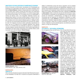 MINISTERIO DE CULTURA: ANTOLÓGICA DE RAMÓN MASATS EN MADRID
Entre el 9 de junio y el 30 de julio, coincidiendo con PhotoEspaña, se
presentará en la Real Fábrica de Tapices una muestra antológica de la
obra de Ramón Masats, fotógrafo indispensable de la modernidad tar-
día de nuestro país y sobrio cronista que supo forjar una mirada llena
de matices sobre los años del desarrollismo. La muestra recoge imáge-
nes de esa primera etapa, con la novedad de que son presentadas a
manera de dípticos junto a las fotografías realizadas durante una
segunda fase creativa, en la que el artista empezó a utilizar el color. El
contraste entre la definición de las formas del blanco y negro y los jue-
gos cromáticos de la obra tardía de Masats genera un diálogo fructífe-
ro, amén de una emocionante demostración de economía de medios.
En total 122 imágenes (muchas de ellas publicadas originalmente en
libros que son ya clásicos de la fotografía española como Neutral
Corner o Los Sanfermines) que refrendan la vigencia y la vitalidad de
una obra singular y siempre sorprendente. Esta muestra organizada por
el Ministerio de Cultura está comisariada por el también artista y buen
conocedor de la obra de Masats, Chema Conesa.
BARCELONA
IDENSITAT 05
Tras un año de actividad el programa Idensitat Calaf/ Manresa 05 presen-
ta sus resultados. Se trata de un conjunto de proyectos destinados a
reflejar la problemática actual del entorno específico de las ciudades
intermedias y a explorar las formas de habitabilidad, adaptación y con-
cepción de los espacios (domésticos y públicos) en un proceso de cam-
bios impuesto por la expansión urbana. Entre los seis proyectos presen-
tados en la muestra, cabe destacar Nucli Antic, realizado por Erika Artz
y Juan Linares, donde, a través de una serie de intervenciones en espa-
cios domésticos y entrevistas con los habitantes de una ciudad, en pleno
proceso de crecimiento y transformación, se indaga en las historias
minúsculas que los esquemas de rehabilitación urbanística no suelen
contemplar. Por su parte, Sitesize ha puesto en marcha un Servicio de
Interpretación Territorial, trabajo de difusión e investigación sobre el pro-
ceso de expansión urbana de la ciudad de Manresa y los municipios
vecinos, mediante el cual se pretende generar una dinámica de comuni-
cación y un flujo de informaciones.
SANTA FE
SITE SANTA FE - SEXTA BIENAL INTERNACIONAL
Con el sugerente título de Still Points of the Turning World (Puntos fijos
del mundo que gira), el curador
Klaus Ottmann ha agrupado
para esta singular bienal un
conjunto de cuarenta obras en
las que predominan la intensi-
dad, la experimentación y la vis-
ceralidad. Según Ottmann, su
trabajo se ha limitado a dejar
que las obras se expresen por sí
solas, sin un filtro unificador y
prescriptivo ejercido desde la
curaduría. “Quiero que esta
bienal sea de los artistas y no
del curador”, afirma Ottmann,
que además ha preferido alejar-
se del concepto agonizante de
la mega-exposición al reducir
drásticamente el número de
artistas participantes a sólo
trece, aunque la bienal contará
con piezas representativas de
todo el espectro de medios usa-
dos en el arte contemporáneo:
fotografía, instalación, pintura,
performance, escultura, video y
ambientes sonoros. Los artistas
invitados son Miroslaw Balka,
Jennifer Bartlett, Patty Chang,
Stephen Dean, Peter Doig,
Robert Grosvenor, Cristina
Iglesias, Wolfgang Laib,
76 · ARTECONTEXTO
RAMÓN MASATS Diptico.
Arriba: Barcelona, 1956. Abajo: Estcolmo, 2005
STEPHEN DEAN Video stills from
Grand Prix, 2006. Video
 