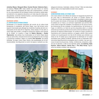 Johathan Meese, Wangechi Mutu, Carsten Nicolai, Catherine Opie y
el colectivo Thorns LTD. Cabe reseñar que esta bienal, en marcha
desde 1995 como escaparate del mejor arte contemporáneo y situado
en una zona periférica de los Estados Unidos de América, presta espe-
cial atención a los aspectos educativos con toda clase de visitas guia-
das gratuitas, numeroso material impreso y una buena programación de
conferencias y foros de discusión.
BUENOS AIRES
EL CENTRO ROJAS ESTRENA ESPACIO
Sumándose a la creciente expansión del circuito de la cultura local
bonaerense, la ampliación del Centro Rojas, cuyo hall sirviera como
espacio improvisado para albergar las incipientes muestras del arte con-
temporáneo de los años 90 en Argentina, ofrece desde el 18 de abril un
nuevo lugar para exhibir y divulgar la producción artística más reciente
de la ciudad. La muestra a cargo de Valeria Maculan y Noelia
Yagmourian, dos artistas muy involucradas con el Centro Rojas desde
hace ya varios años, marcará el inicio de la que esperamos sea una larga
y provechosa andadura. Según la curadora Eva Grinstein, las piezas
exhibidas “de algún modo rinden tributo a las posibilidades de la tridi-
mensionalidad, reconfigurando la noción de espacio mediante sus des-
pliegues de texturas, materiales, colores y formas”. Sólo nos resta dese-
arles lo mejor a los responsables de este nuevo espacio.
SYDNEY
QUINCUAGÉSIMA BIENAL DE SYDNEY 2006
Una nueva edición de la Bienal de Sydney se inaugurará el próximo 8
de junio bajo la denominación de Zones of Contact (Zonas de
Contacto), un título que presagia diversidad y pluralidad a partes igua-
les. El curador de la bienal, el historiador del arte Charles Merewether,
ha optado por un marco y un principio organizador que permita refle-
xionar sobre el lugar del ciudadano, los espacios en los que se mueve,
las dimensiones de las ciudades, los asentamientos, los territorios, el
hogar; en definitiva, se trata de que las propuestas abran un campo
sensorial que revele los puntos de encuentro entre los distintos tipos de
personas en espacios determinados, sin olvidar en ningún momento la
importancia de la memoria histórica y el legado cultural. Este evento
contará con la participación de más de 85 artistas que exhibirán sus
obras en las 16 sedes que la organización ha destinado en la ciudad
australiana para celebrar la Bienal. Además de las ya habituales inter-
venciones específicamente encargadas para la ocasión, hay que men-
cionar el alud de actuaciones, charlas, conferencias, simposios y talle-
res que se llevarán a cabo en las distintas sedes. Liu Xiadong, Sejla
Kameric, Mona Hatoum, Adrian Paci o The Atlas Group, figuran
entre los artistas invitados más relevantes.
ARTECONTEXTO · 77
Obra de VALERIA MACULAN ANRI SALA Dammi i colori, 2003. Still de video.
 