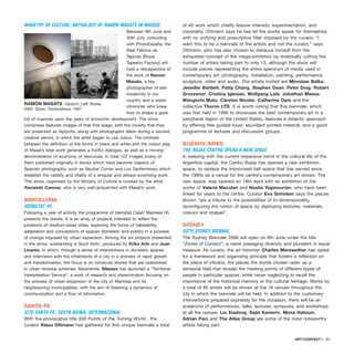 MINISTRY OF CULTURE: ANTHOLOGY OF RAMÓN MASATS IN MADRID
Between 9th June and
30th July, coinciding
with PhotoEspaña, the
Real Fábrica de
Tapices [Royal
Tapestry Factory] will
host a retrospective of
the work of Ramón
Masats, a key
photographer of late
modernity in our
country and a sober
chronicler who knew
how to shape a gaze
full of nuances upon the years of economic development. The show
comprises features images of that first stage, with the novelty that they
are presented as diptychs, along with photographs taken during a second
creative period, in which the artist began to use colour. The contrast
between the definition of the forms in black and white and the colour play
of Masat’s later work generates a fruitful dialogue, as well as a moving
demonstration of economy of resources. In total 122 images (many of
them published originally in books which have become classics of
Spanish photography, such as Neutral Corner and Los Sanfermines) which
establish the validity and vitality of a singular and always surprising work.
This show, organised by the Ministry of Culture is curated by the artist
Yamandú Canosa, who is very well-acquainted with Masat’s work.
BARCELONA
IDENSITAT 05
Following a year of activity the programme of Idensitat Calaf/ Manresa 05
presents the results. It is an array of projects intended to reflect the
problems of medium-sized cities, exploring the forms of habitability,
adaptation and conceptions of spaces (domestic and public) in a process
of change imposed by urban expansion. Among the six projects presented
in the show, outstanding is Nucli Antic, produced by Erika Artz and Juan
Linares, in which, through a series of interventions in domestic spaces
and interviews with the inhabitants of a city in a process of rapid growth
and transformation, the focus is on miniscule stories that are overlooked
in urban renewal schemes. Meanwhile, Sitesize has launched a “Territorial
Interpretation Service”, a work of research and dissemination focusing on
the process of urban expansion of the city of Manresa and its
neighbouring municipalities, with the aim of fostering a dynamics of
communication and a flow of information.
SANTA FE
SITE SANTA FE- SEXTA BIENAL INTERNACIONAL
With the provocative title Still Points of the Turning World , the
curator Klaus Ottmann has gathered for this unique biennale a total
of 40 work which chiefly feature intensity, experimentation, and
viscerality. Ottmann says he has let the works speak for themselves,
with no unifying and prescriptive filter imposed by the curator. “I
want this to be a biennale of the artists and not the curator,” says
Ottmann, who has also chosen to distance himself from the
exhausted concept of the mega-exhibition by drastically cutting the
number of artists taking part to only 13, although the show will
include pieces representing the entire spectrum of media used in
contemporary art: photography, installation, painting, performance,
sculpture, video and audio. The artists invited are Miroslaw Balka,
Jennifer Bartlett, Patty Chang, Stephen Dean, Peter Doig, Robert
Grosvenor, Cristina Iglesias, Wolfgang Laib, Johathan Meese,
Wangechi Mutu, Carsten Nicolai, Catherine Opie and the
collective Thorns LTD. It is worth noting that this biennale, which
was first held in 1995 to showcase the best contemporary art in a
peripheral region of the United States, features a didactic approach
by offering free guided tousr, abundant printed material, and a good
programme of lectures and discussion groups.
BUENOS AIRES
THE ROJAS CENTRE OPENS A NEW SPACE
In keeping with the current expansive trend in the cultural life of the
Argentine capital, the Centro Rojas has opened a new exhibition
space, to replace the improvised hall space that has served since
the 1990s as a venue for the centre’s contemporary art shows. The
new space, was opened on 18th April with an exhibition of the
works of Valeria Maculan and Noelia Yagmourian, who have been
linked for years to the centre. Curator Eva Grinstein says the pieces
shown “are a tribute to the possibilities of tri-dimensionality,
reconfiguring the notion of space by deploying textures, materials,
colours and shapes”.
SYDNEY
50TH SYDNEY BIENNAL
The Sydney Biennale 2006 will open on 8th June under the title
“Zones of Contact”, a name presaging diversity and pluralism in equal
measure. As curator, the art historian Charles Merewether has opted
for a framework and organising principle that fosters a reflection on
the place of citizens, the places the words chosen open up a
sensorial field that reveals the meeting points of different types of
people in particular spaces, while never neglecting to recall the
importance of the historical memory or the cultural heritage. Works by
a total of 85 artists will be shown at the 16 venues throughout the
city in which the biennale will be held. In addition to the customary
interventions prepared expressly for the occasion, there will be an
avalanche of performances, talks, lectures, symposia, and workshops
at all the venues. Liu Xiadong, Sejla Kameric, Mona Hatoum,
Adrian Paci and The Atlas Group are some of the most noteworthy
artists taking part.
ARTECONTEXTO · 83
RAMÓN MASATS Diptych. Left: Roma,
2003. Down: Torremolinos, 1957
 