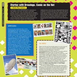 CIBERCONTEXTO
By Natalia Maya Santacruz
Stories with Drawings. Comic on the Net
In this issue, in which ARTECONTEXTO is dedicating its
main dossier to the comic, this section could easily
overflow. The comic, which has always been the “people’s”
favourite narrative or artistic genre, has found in the Internet
a twin and compatible tool for its massive dissemination.
By a little web surfing we find sites of all kinds, odd
clubs for passionate collectors and people who get all het
up about a particular character who influenced their
childhood and to whom they pay a disproportionate amount
of attention. Of course there are not only many web sites to
review and comment on, but also many categories and sub-
genres (Manga, vintage comic, Hentai, comic revival, dark
comics, etc), but we remind ourselves that it is possible to
jump from one link to another and another. So, then, we
have grouped the different sites to form a brief introductory
guide.
APPETIZERS
Among the most comprensive sites we find
www.guiadelcomic.com, www.artdojo.com and
www.dragonberry.com. These are detailed archives
of authors, bookshops, characters and publications
centred on this very extensive subject that serve as
excellent guide to help us begin to explore the world
of the comic. Links like www.capitalcomics.com and
www.comiclink.com are swap sites for amateur
collectors and those who enjoy vintage comics.
Finally we examine the pages of three museums
whose collections are almost social documents, the
Museum of Comic & Cartoon Art of New York
www.moccany.org, the Cartoon Art Museum of San
Francisco www.cartoonart.org and the charming
museum of the creator of ultra-powerful superheroes
like The Fantastic Four and The Hulk, Jack Kirby
www.kirbymuseum.org. One could remember here
that the Artium Museum of Álava acquired an
important collection of historical comics which
ARTECONTEXTO commented on in issue seven.
ON PAPER
Paper is the first and the principle support of a comic strip and
that is why we mention two interesting links of specialised
publishers who have gained enormous prestige for their
beautifully produced publications. The first is
www.fantagraphics.com, literary executor of the main works by
Neil Gaiman and his great book The Sandman Papers.
Fantagraphics has been a great promoter of comics since 1976
when it began publishing the magazine The Comics Journal
www.tcj.com. In the 1980s this publishing house promoted the
platform claiming that the comic was a popular art in its own
right, opting for a more visceral, underground type of work,
centred on the dramatic, documentary and literary and
escaping from the language of the classical comic strips about
superheroes produced by large corporations. Independent
authors like Gilbert, Jaime Hernández and Peter Bagge,
appear in its extensive catalogue.
The German publishers Reprodukt has a site whose home
page is a mosaic with drawings of the illustrators who appear in
its catalogue of publications. It makes sense to start here for it
contains a brief description of the work of each illustrator, and
samples of their drawings and most famous characters.
www.reprodukt.com, also has an opinion forum which comic
fans and the most devoted readers of their publications can
access.
 
