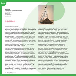 88 · ARTECONTEXTO · BOOKS
books
History tends to deem a book a classic only after it suffers through
a capricious series of rejections and reclamations; steadfast after the
torture, the book, now toughened, wins the wide respect that
bestows its fame and title. The honorable Phaidon Press –a classic
in troubled times– has decided to save itself the whole tiresome
process of canonization by opting to endow all of its creations with
a prefabricated aura: a Phaidon book is, or attempts to be, from its
very birth, an instant classic. The procedure consists of tempering
strident novelty with the self-sufficient reserve of tradition and
prestige. Recent examples abound in the publishing house’s brilliant
and extensive catalog; from Andy Warhol, Giant Size (the name says
it all) to Art and Feminism, alongside the chronic republications
(corrected and expanded) of the publishing and critical milestone
that was The Story of Art by E. H. Gombrich.
PressPlay is a collection of interviews with fifty artists of
international renown and doubtless importance carried out by fifty
star critics. As the book flap frankly informs us, the intention is to
offer an introductory vision of “who’s who” in the contemporary art
world and its surroundings. At this point it’s worth noting that the
interview has been fundamental in the development of modern and
contemporary art; the growing importance of the almost obligatory
verbalization of art that is less-and-less legible and the creation of
the artist’s statement as a document have made this literary genre a
tool to clarify and/or amplify concepts, without mentioning the
importance of its didactic function. Nevertheless, the interview has
always been, shall we say, a humble genre. Usually included in
publications of a more ephemeral nature (magazines, newspapers,
leaflets, etc.), their words, captured on the run and printed in ink
that’s never quite dry, have the value and suggestive power of
what’s fragmentary, allusive, omissive or blurry; they trail off like
suspension points in all directions. In this aspect the interview bears
a notable resemblance to one of its possible antecessors, the
Platonic dialogue. The constant opening that’s characteristic of the
genre begets aporias, trajectories, detours, forks and all types of
discursive flows that slip away at every turn from the closure of
meanings; it is in this humility (flexibility, transitoriness) where the
real power of the interview resides. But what happens to the words
when they are transferred to a book with the characteristics
(including the physical characteristics) of pressPLAY? Up to what
point do they continue to be the same outside of the ephemeral or
periodical publication that guarantees their rich instability? By this I
don’t mean to deny that pressPLAY is a “useful” book or that its
interviews aren’t in many cases extraordinary. As examples we
could cite the lucidity and clairvoyance of Vito Acconci, the
exasperating opacity of Louise Bourgeois or the jesting and
uneasiness of Maurizio Cattelan; we could also mention the
valuable contributions of Robert Gober to the comprehension of his
work or the conclusive conversation between Benjamin Buchloch
and Lawrence Weiner. It’s clear, however, that pressPLAY –in the
Phaidon tradition of always getting the last word– will not resign
itself to being just one of so many books of interviews with
contemporary artists, and that it aspires to the sanctified usefulness
of the dictionary: reference book, landmark book, the book as a
historical and spatial milestone, a book that’s necessary to turn to
(almost, we would say, to make pilgrimage to), since it weighs too
much to be transported, a book that sets, solidifies and bestows
the value of transcendent truth to that which traditionally would not
go beyond being a clue, a hint or even a suspicious motive within
the margins of journalistic fugacity. In consequence, the gargantuan
publishing concept of pressPLAY obstructs and at times almost
impedes that the real powers of the genre operate freely.
Nonetheless, as a document useful to sharp critics and as the
faithful product of a historical moment in which the art of
embalming is in full flourish, pressPLAY is unbeatable.
pressPLAY
Contemporary Artists in Conversation
Various Authors
448 pages
Phaidon Press
London, 2005
Instant Classic
JUAN SEBASTIÁN CÁRDENAS
 