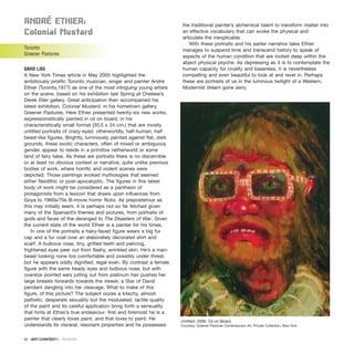 anDré EthIEr:
Colonial Mustard
Toronto
Greener Pastures
DAVID LISS
A New York Times article in May 2005 highlighted the
ambitiously prolific Toronto musician, singer and painter André
Ethier (Toronto,1977) as one of the most intriguing young artists
on the scene, based on his exhibition last Spring at Chelsea’s
Derek Eller gallery. Great anticipation then accompanied his
latest exhibition, Colonial Mustard, in his hometown gallery,
Greener Pastures. Here Ethier presented twenty-six new works,
expressionistically painted in oil on board, in his
characteristically small format (30.5 x 24 cm.) that are mostly
untitled portraits of crazy-eyed, otherworldly, half-human, half
beast-like figures. Brightly, luminously painted against flat, dark
grounds, these exotic characters, often of mixed or ambiguous
gender, appear to reside in a primitive netherworld or some
land of fairy tales. As these are portraits there is no discernible
or at least no obvious context or narrative, quite unlike previous
bodies of work, where horrific and violent scenes were
depicted. Those paintings evoked mythologies that seemed
either Neolithic or post-apocalyptic. The figures in this latest
body of work might be considered as a pantheon of
protagonists from a lexicon that draws upon influences from
Goya to 1960s/70s B-movie horror flicks. As preposterous as
this may initially seem, it is perhaps not so far fetched given
many of the Spaniard’s themes and pictures, from portraits of
gods and faces of the deranged to The Disasters of War. Given
the current state of the world Ethier is a painter for his times.
In one of the portraits a hairy-faced figure wears a big fur
cap and a fur coat over an elaborately decorated shirt and
scarf. A bulbous nose, tiny, gritted teeth and piercing,
frightened eyes peer out from fleshy, wrinkled skin. He’s a man-
beast looking none too comfortable and possibly under threat,
but he appears oddly dignified, regal even. By contrast a female
figure with the same beady eyes and bulbous nose, but with
oversize pointed ears jutting out from platinum hair pushes her
large breasts forwards towards the viewer, a Star of David
pendant dangling into her cleavage. What to make of this
figure, of this picture? The subject oozes a kitschy, almost
pathetic, desperate sexuality but the modulated, tactile quality
of the paint and its careful application bring forth a sensuality
that hints at Ethier’s true endeavour: first and foremost he is a
painter that clearly loves paint, and that loves to paint. He
understands its visceral, resonant properties and he possesses
the traditional painter’s alchemical talent to transform matter into
an effective vocabulary that can evoke the physical and
articulate the inexplicable.
With these portraits and his earlier narrative tales Ethier
manages to suspend time and transcend history to speak of
aspects of the human condition that are rooted deep within the
abject physical psyche. As depressing as it is to contemplate the
human capacity for cruelty and baseness, it is nevertheless
compelling and even beautiful to look at and revel in. Perhaps
these are portraits of us in the luminous twilight of a Western,
Modernist dream gone awry.
92 · ARTECONTEXTO · REVIEWS
Untitled, 2006. Oil on Board.
Courtesy: Greener Pastures Contemporary Art. Private Collection, New York
 
