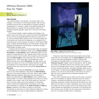 Whitney Biennial 2006:
Day for night
New York
Whitney Museum of American Art
PABLO HELGUERA
“The artists included in this biennale,” the curator writes in the
catalogue, “are working in a liminal space between night and day,”
and later points out that “an atmosphere of uncertainly prevails in
contemporary art”. However, a review of the latest biennale at the
Whitney leads us to suspect that the uncertainty resides in the
vacillating curatorial approach; rather than in the work of the artists
included.
The nocturnal metaphor might be applied quite fittingly to the
identity crisis of this show, which, owing to the evident standardisation
of the art world, has gradually relaxed its criteria as a show of U.S.
art, first by including foreign artists who live in the United States, and
in this edition even some who live elsewhere. In an apparent bid to
avoid becoming a mini-Documenta, the theme of “the American Night”
seeks to redirect itself thematically at the United States. However, the
supposed internationalism of this biennale is reduced to including
chiefly Western European artists.
In keeping with the practice of most biennales today, the exhibition
encompasses works by established artists, such as Rodney Graham,
Tony Oursler, and Dan Graham, whose collaborative effort is a rock
opera with marionettes (Don’t Trust Anybody Under Thirty), which has
become a real hit in recent months. Also included are some of today’s
stars, like Pierre Huyghe, whose recent film shot in the Antarctic
appears to be a “must” these days. The biennale pays a well-
deserved tribute to the painter Ed Paschke, who died recently, and
whose work stands out in one of the weakest selections of painting
and drawings of any recent biennale. Among the most notable
exceptions were some works by the young artists Jennie Smith and
Deva Graf.
Meanwhile, some artists like Paul Chan were given individual
rooms to show their installations, while others like Mark Bradford
were lost in the confused design of the show, where a work by Nari
Ward inexplicably appeared. Noteworthy were the obituaries of
painters and actors done by Adam McEwen, which supplied some
historical relief in this event, which appeared to be more a non-critical
reiteration than a review: many of the works looked as if they were
done in the early 1990s, such as the repetitions of institutional
criticism reminiscent of Barbara Bloom and Sherrie Levine. Other
works reminded us of political art, like Rirkit Tiravanija and Mark di
Suvero’s recreation of the Statue of Liberty, but were tired
redundancies of community art, which showed the difficulty of coming
up with appealing new ways of making political art collectively.
It should be noted that this biennale also presents some simpler
works that have some appeal, such as Jordan Wolfson’s silent film in
which an actor uses sign language to perform Chaplin’s final
monologue in The Great Dictator. In contrast, there is the trailer of
Francesco Vezzolli’s Caligula, where he impresses us with his ability
(or money), to cast Benicio del Toro and Courtney Love in cameo
roles, but the inevitable results is that of a visual artist failing to make
an ironic comment through film. The better-publicised artists, such as
the self-taught, mentally disordered Daniel Johnston, don’t manage to
impress us as much as do other artists in other shows now open in
New York, and in particular those of Obsessive Drawing at the
Museum of Folk Art.
If any useful conclusion may be drawn from this show, it would be
that it is not necessary to organise a biennale around the theme of
confusion –something we experience every day and we see it in our
fragmented perception of things. Museums like the Whitney are in the
public forum to help us to obtain a perspective and a more concrete
and orderly view of the art scene, even if it the individual view of the
curator. Perhaps the organisation of a biennale is not something that
this museum is up to, at least not until it again finds a real theme to
focus on, not merely the facile notion of uncertainty.
94 · ARTECONTEXTO · REVIEWS
PAUL CHAN 1st Light, 2005. Installation view.
Courtesy: Greene Naftali Gallery, New York. © Photo: Heldan C. Collins.
 